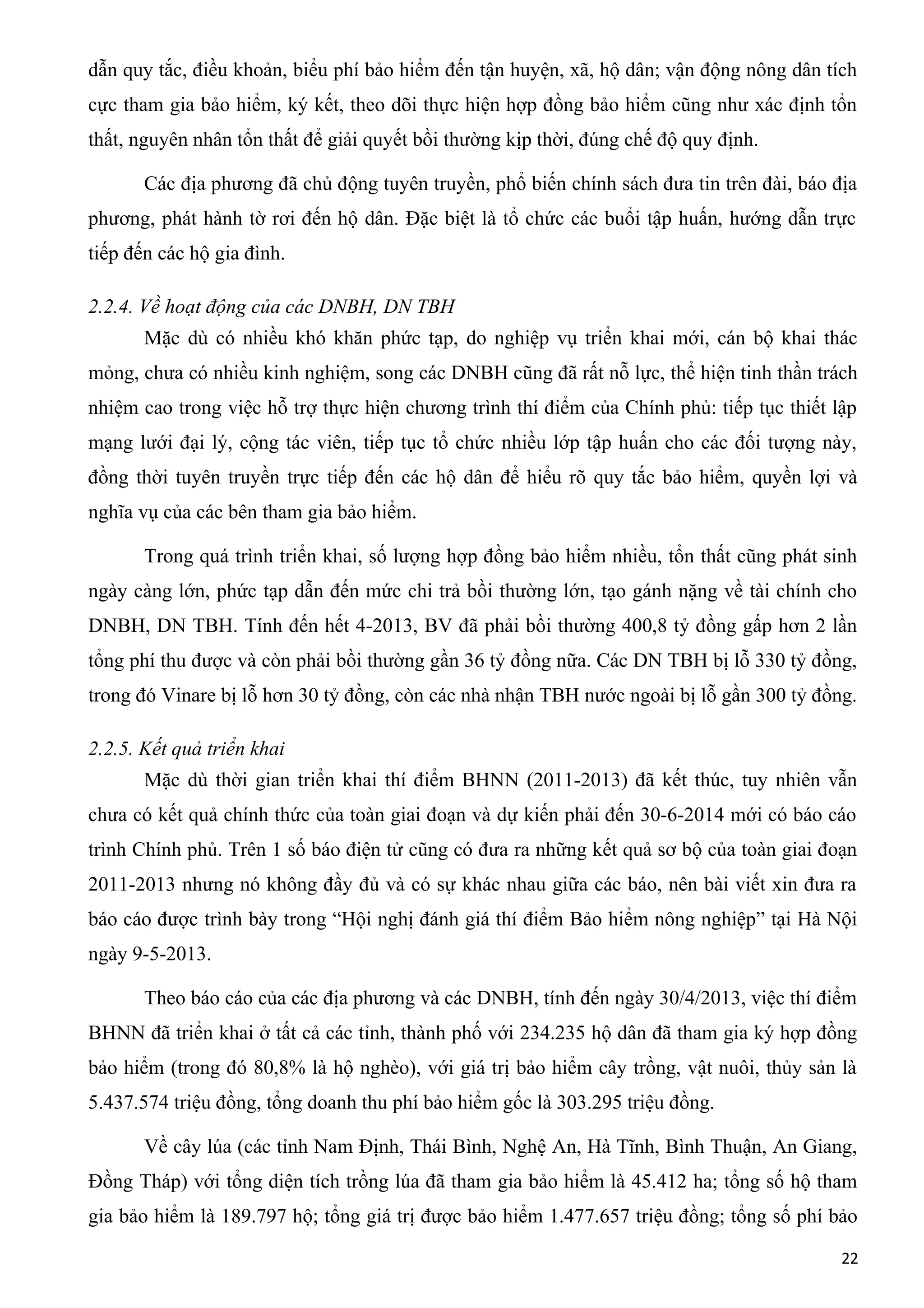 dẫn quy tắc, điều khoản, biểu phí bảo hiểm đến tận huyện, xã, hộ dân; vận động nông dân tích
cực tham gia bảo hiểm, ký kết, theo dõi thực hiện hợp đồng bảo hiểm cũng như xác định tổn
thất, nguyên nhân tổn thất để giải quyết bồi thường kịp thời, đúng chế độ quy định.
Các địa phương đã chủ động tuyên truyền, phổ biến chính sách đưa tin trên đài, báo địa
phương, phát hành tờ rơi đến hộ dân. Đặc biệt là tổ chức các buổi tập huấn, hướng dẫn trực
tiếp đến các hộ gia đình.
2.2.4. Về hoạt động của các DNBH, DN TBH
Mặc dù có nhiều khó khăn phức tạp, do nghiệp vụ triển khai mới, cán bộ khai thác
mỏng, chưa có nhiều kinh nghiệm, song các DNBH cũng đã rất nỗ lực, thể hiện tinh thần trách
nhiệm cao trong việc hỗ trợ thực hiện chương trình thí điểm của Chính phủ: tiếp tục thiết lập
mạng lưới đại lý, cộng tác viên, tiếp tục tổ chức nhiều lớp tập huấn cho các đối tượng này,
đồng thời tuyên truyền trực tiếp đến các hộ dân để hiểu rõ quy tắc bảo hiểm, quyền lợi và
nghĩa vụ của các bên tham gia bảo hiểm.
Trong quá trình triển khai, số lượng hợp đồng bảo hiểm nhiều, tổn thất cũng phát sinh
ngày càng lớn, phức tạp dẫn đến mức chi trả bồi thường lớn, tạo gánh nặng về tài chính cho
DNBH, DN TBH. Tính đến hết 4-2013, BV đã phải bồi thường 400,8 tỷ đồng gấp hơn 2 lần
tổng phí thu được và còn phải bồi thường gần 36 tỷ đồng nữa. Các DN TBH bị lỗ 330 tỷ đồng,
trong đó Vinare bị lỗ hơn 30 tỷ đồng, còn các nhà nhận TBH nước ngoài bị lỗ gần 300 tỷ đồng.
2.2.5. Kết quả triển khai
Mặc dù thời gian triển khai thí điểm BHNN (2011-2013) đã kết thúc, tuy nhiên vẫn
chưa có kết quả chính thức của toàn giai đoạn và dự kiến phải đến 30-6-2014 mới có báo cáo
trình Chính phủ. Trên 1 số báo điện tử cũng có đưa ra những kết quả sơ bộ của toàn giai đoạn
2011-2013 nhưng nó không đầy đủ và có sự khác nhau giữa các báo, nên bài viết xin đưa ra
báo cáo được trình bày trong “Hội nghị đánh giá thí điểm Bảo hiểm nông nghiệp” tại Hà Nội
ngày 9-5-2013.
Theo báo cáo của các địa phương và các DNBH, tính đến ngày 30/4/2013, việc thí điểm
BHNN đã triển khai ở tất cả các tỉnh, thành phố với 234.235 hộ dân đã tham gia ký hợp đồng
bảo hiểm (trong đó 80,8% là hộ nghèo), với giá trị bảo hiểm cây trồng, vật nuôi, thủy sản là
5.437.574 triệu đồng, tổng doanh thu phí bảo hiểm gốc là 303.295 triệu đồng.
Về cây lúa (các tỉnh Nam Định, Thái Bình, Nghệ An, Hà Tĩnh, Bình Thuận, An Giang,
Đồng Tháp) với tổng diện tích trồng lúa đã tham gia bảo hiểm là 45.412 ha; tổng số hộ tham
gia bảo hiểm là 189.797 hộ; tổng giá trị được bảo hiểm 1.477.657 triệu đồng; tổng số phí bảo
22
 