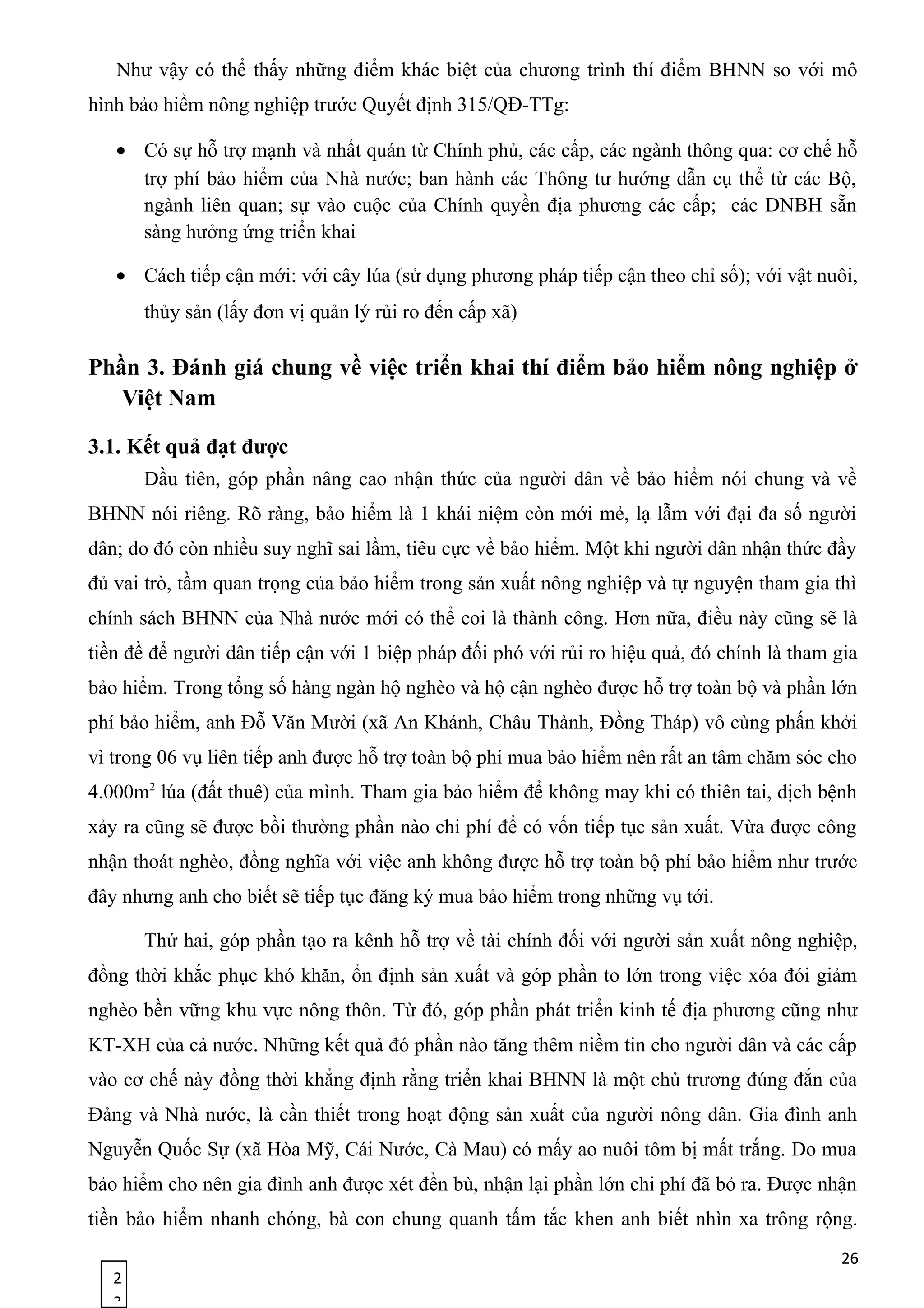 2
3
Như vậy có thể thấy những điểm khác biệt của chương trình thí điểm BHNN so với mô
hình bảo hiểm nông nghiệp trước Quyết định 315/QĐ-TTg:
• Có sự hỗ trợ mạnh và nhất quán từ Chính phủ, các cấp, các ngành thông qua: cơ chế hỗ
trợ phí bảo hiểm của Nhà nước; ban hành các Thông tư hướng dẫn cụ thể từ các Bộ,
ngành liên quan; sự vào cuộc của Chính quyền địa phương các cấp; các DNBH sẵn
sàng hưởng ứng triển khai
• Cách tiếp cận mới: với cây lúa (sử dụng phương pháp tiếp cận theo chỉ số); với vật nuôi,
thủy sản (lấy đơn vị quản lý rủi ro đến cấp xã)
Phần 3. Đánh giá chung về việc triển khai thí điểm bảo hiểm nông nghiệp ở
Việt Nam
3.1. Kết quả đạt được
Đầu tiên, góp phần nâng cao nhận thức của người dân về bảo hiểm nói chung và về
BHNN nói riêng. Rõ ràng, bảo hiểm là 1 khái niệm còn mới mẻ, lạ lẫm với đại đa số người
dân; do đó còn nhiều suy nghĩ sai lầm, tiêu cực về bảo hiểm. Một khi người dân nhận thức đầy
đủ vai trò, tầm quan trọng của bảo hiểm trong sản xuất nông nghiệp và tự nguyện tham gia thì
chính sách BHNN của Nhà nước mới có thể coi là thành công. Hơn nữa, điều này cũng sẽ là
tiền đề để người dân tiếp cận với 1 biệp pháp đối phó với rủi ro hiệu quả, đó chính là tham gia
bảo hiểm. Trong tổng số hàng ngàn hộ nghèo và hộ cận nghèo được hỗ trợ toàn bộ và phần lớn
phí bảo hiểm, anh Đỗ Văn Mười (xã An Khánh, Châu Thành, Đồng Tháp) vô cùng phấn khởi
vì trong 06 vụ liên tiếp anh được hỗ trợ toàn bộ phí mua bảo hiểm nên rất an tâm chăm sóc cho
4.000m2
lúa (đất thuê) của mình. Tham gia bảo hiểm để không may khi có thiên tai, dịch bệnh
xảy ra cũng sẽ được bồi thường phần nào chi phí để có vốn tiếp tục sản xuất. Vừa được công
nhận thoát nghèo, đồng nghĩa với việc anh không được hỗ trợ toàn bộ phí bảo hiểm như trước
đây nhưng anh cho biết sẽ tiếp tục đăng ký mua bảo hiểm trong những vụ tới.
Thứ hai, góp phần tạo ra kênh hỗ trợ về tài chính đối với người sản xuất nông nghiệp,
đồng thời khắc phục khó khăn, ổn định sản xuất và góp phần to lớn trong việc xóa đói giảm
nghèo bền vững khu vực nông thôn. Từ đó, góp phần phát triển kinh tế địa phương cũng như
KT-XH của cả nước. Những kết quả đó phần nào tăng thêm niềm tin cho người dân và các cấp
vào cơ chế này đồng thời khẳng định rằng triển khai BHNN là một chủ trương đúng đắn của
Đảng và Nhà nước, là cần thiết trong hoạt động sản xuất của người nông dân. Gia đình anh
Nguyễn Quốc Sự (xã Hòa Mỹ, Cái Nước, Cà Mau) có mấy ao nuôi tôm bị mất trắng. Do mua
bảo hiểm cho nên gia đình anh được xét đền bù, nhận lại phần lớn chi phí đã bỏ ra. Ðược nhận
tiền bảo hiểm nhanh chóng, bà con chung quanh tấm tắc khen anh biết nhìn xa trông rộng.
26
 