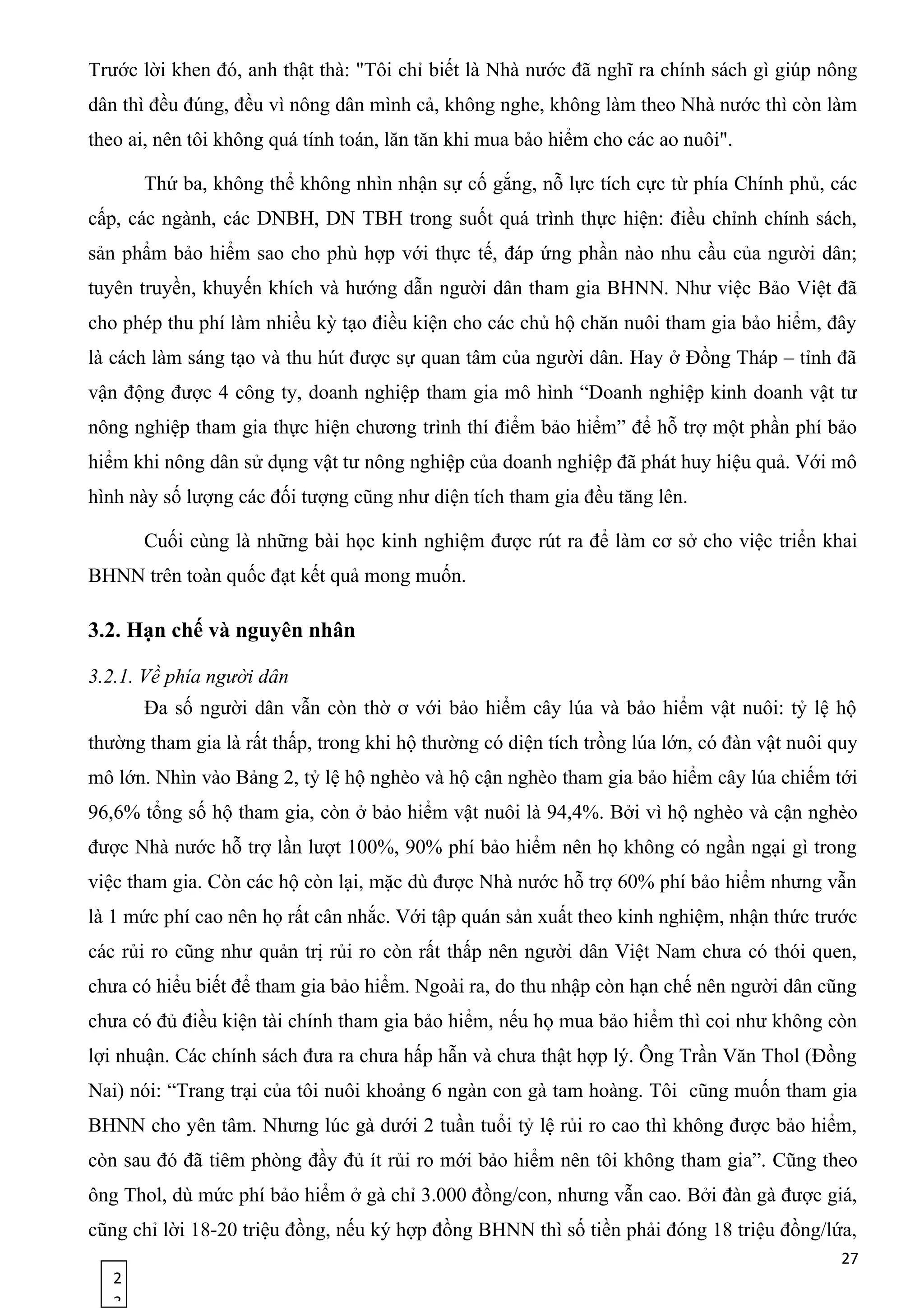 2
3
Trước lời khen đó, anh thật thà: "Tôi chỉ biết là Nhà nước đã nghĩ ra chính sách gì giúp nông
dân thì đều đúng, đều vì nông dân mình cả, không nghe, không làm theo Nhà nước thì còn làm
theo ai, nên tôi không quá tính toán, lăn tăn khi mua bảo hiểm cho các ao nuôi".
Thứ ba, không thể không nhìn nhận sự cố gắng, nỗ lực tích cực từ phía Chính phủ, các
cấp, các ngành, các DNBH, DN TBH trong suốt quá trình thực hiện: điều chỉnh chính sách,
sản phẩm bảo hiểm sao cho phù hợp với thực tế, đáp ứng phần nào nhu cầu của người dân;
tuyên truyền, khuyến khích và hướng dẫn người dân tham gia BHNN. Như việc Bảo Việt đã
cho phép thu phí làm nhiều kỳ tạo điều kiện cho các chủ hộ chăn nuôi tham gia bảo hiểm, đây
là cách làm sáng tạo và thu hút được sự quan tâm của người dân. Hay ở Đồng Tháp – tỉnh đã
vận động được 4 công ty, doanh nghiệp tham gia mô hình “Doanh nghiệp kinh doanh vật tư
nông nghiệp tham gia thực hiện chương trình thí điểm bảo hiểm” để hỗ trợ một phần phí bảo
hiểm khi nông dân sử dụng vật tư nông nghiệp của doanh nghiệp đã phát huy hiệu quả. Với mô
hình này số lượng các đối tượng cũng như diện tích tham gia đều tăng lên.
Cuối cùng là những bài học kinh nghiệm được rút ra để làm cơ sở cho việc triển khai
BHNN trên toàn quốc đạt kết quả mong muốn.
3.2. Hạn chế và nguyên nhân
3.2.1. Về phía người dân
Đa số người dân vẫn còn thờ ơ với bảo hiểm cây lúa và bảo hiểm vật nuôi: tỷ lệ hộ
thường tham gia là rất thấp, trong khi hộ thường có diện tích trồng lúa lớn, có đàn vật nuôi quy
mô lớn. Nhìn vào Bảng 2, tỷ lệ hộ nghèo và hộ cận nghèo tham gia bảo hiểm cây lúa chiếm tới
96,6% tổng số hộ tham gia, còn ở bảo hiểm vật nuôi là 94,4%. Bởi vì hộ nghèo và cận nghèo
được Nhà nước hỗ trợ lần lượt 100%, 90% phí bảo hiểm nên họ không có ngần ngại gì trong
việc tham gia. Còn các hộ còn lại, mặc dù được Nhà nước hỗ trợ 60% phí bảo hiểm nhưng vẫn
là 1 mức phí cao nên họ rất cân nhắc. Với tập quán sản xuất theo kinh nghiệm, nhận thức trước
các rủi ro cũng như quản trị rủi ro còn rất thấp nên người dân Việt Nam chưa có thói quen,
chưa có hiểu biết để tham gia bảo hiểm. Ngoài ra, do thu nhập còn hạn chế nên người dân cũng
chưa có đủ điều kiện tài chính tham gia bảo hiểm, nếu họ mua bảo hiểm thì coi như không còn
lợi nhuận. Các chính sách đưa ra chưa hấp hẫn và chưa thật hợp lý. Ông Trần Văn Thol (Đồng
Nai) nói: “Trang trại của tôi nuôi khoảng 6 ngàn con gà tam hoàng. Tôi cũng muốn tham gia
BHNN cho yên tâm. Nhưng lúc gà dưới 2 tuần tuổi tỷ lệ rủi ro cao thì không được bảo hiểm,
còn sau đó đã tiêm phòng đầy đủ ít rủi ro mới bảo hiểm nên tôi không tham gia”. Cũng theo
ông Thol, dù mức phí bảo hiểm ở gà chỉ 3.000 đồng/con, nhưng vẫn cao. Bởi đàn gà được giá,
cũng chỉ lời 18-20 triệu đồng, nếu ký hợp đồng BHNN thì số tiền phải đóng 18 triệu đồng/lứa,
27
 