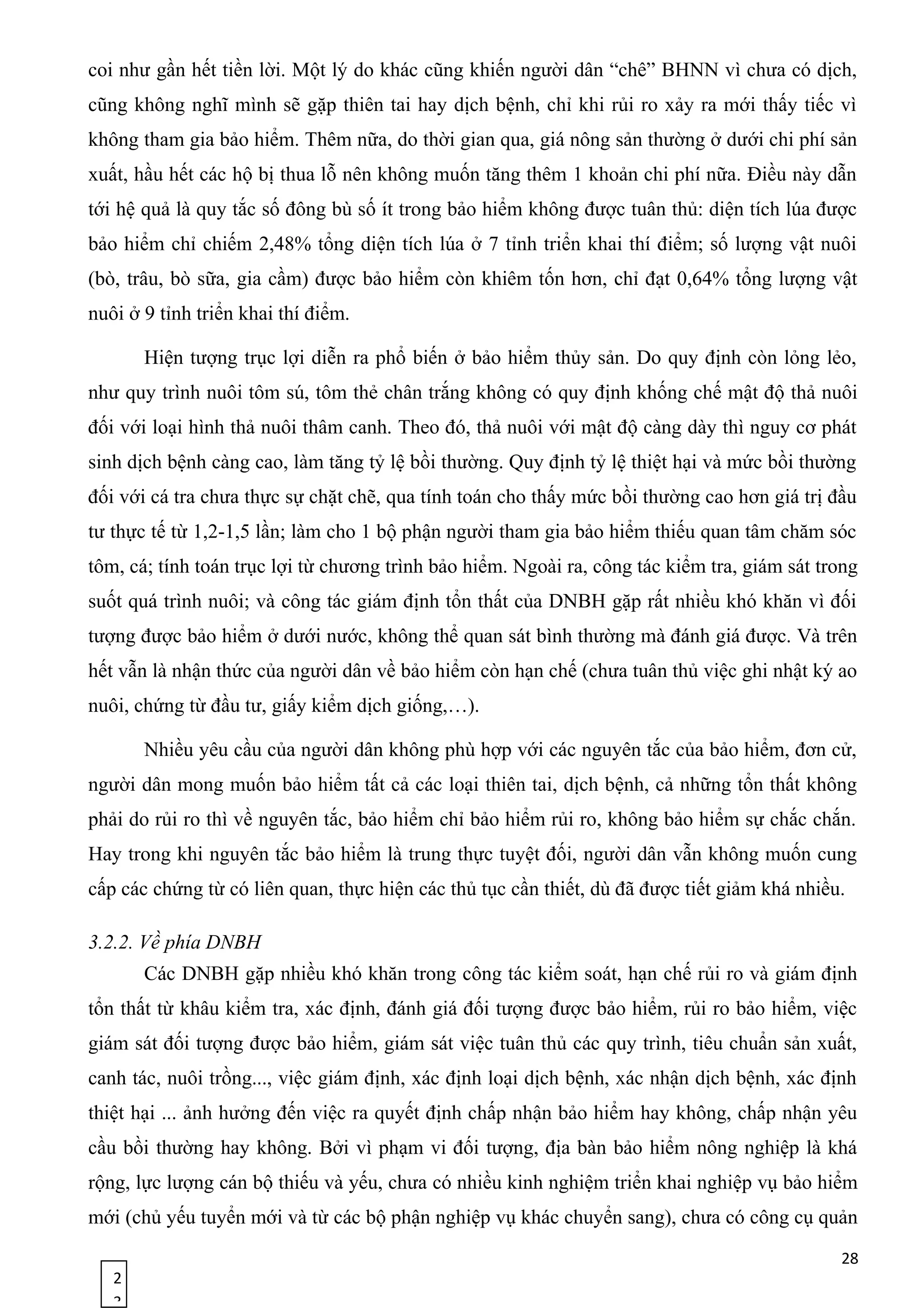 2
3
coi như gần hết tiền lời. Một lý do khác cũng khiến người dân “chê” BHNN vì chưa có dịch,
cũng không nghĩ mình sẽ gặp thiên tai hay dịch bệnh, chỉ khi rủi ro xảy ra mới thấy tiếc vì
không tham gia bảo hiểm. Thêm nữa, do thời gian qua, giá nông sản thường ở dưới chi phí sản
xuất, hầu hết các hộ bị thua lỗ nên không muốn tăng thêm 1 khoản chi phí nữa. Điều này dẫn
tới hệ quả là quy tắc số đông bù số ít trong bảo hiểm không được tuân thủ: diện tích lúa được
bảo hiểm chỉ chiếm 2,48% tổng diện tích lúa ở 7 tỉnh triển khai thí điểm; số lượng vật nuôi
(bò, trâu, bò sữa, gia cầm) được bảo hiểm còn khiêm tốn hơn, chỉ đạt 0,64% tổng lượng vật
nuôi ở 9 tỉnh triển khai thí điểm.
Hiện tượng trục lợi diễn ra phổ biến ở bảo hiểm thủy sản. Do quy định còn lỏng lẻo,
như quy trình nuôi tôm sú, tôm thẻ chân trắng không có quy định khống chế mật độ thả nuôi
đối với loại hình thả nuôi thâm canh. Theo đó, thả nuôi với mật độ càng dày thì nguy cơ phát
sinh dịch bệnh càng cao, làm tăng tỷ lệ bồi thường. Quy định tỷ lệ thiệt hại và mức bồi thường
đối với cá tra chưa thực sự chặt chẽ, qua tính toán cho thấy mức bồi thường cao hơn giá trị đầu
tư thực tế từ 1,2-1,5 lần; làm cho 1 bộ phận người tham gia bảo hiểm thiếu quan tâm chăm sóc
tôm, cá; tính toán trục lợi từ chương trình bảo hiểm. Ngoài ra, công tác kiểm tra, giám sát trong
suốt quá trình nuôi; và công tác giám định tổn thất của DNBH gặp rất nhiều khó khăn vì đối
tượng được bảo hiểm ở dưới nước, không thể quan sát bình thường mà đánh giá được. Và trên
hết vẫn là nhận thức của người dân về bảo hiểm còn hạn chế (chưa tuân thủ việc ghi nhật ký ao
nuôi, chứng từ đầu tư, giấy kiểm dịch giống,…).
Nhiều yêu cầu của người dân không phù hợp với các nguyên tắc của bảo hiểm, đơn cử,
người dân mong muốn bảo hiểm tất cả các loại thiên tai, dịch bệnh, cả những tổn thất không
phải do rủi ro thì về nguyên tắc, bảo hiểm chỉ bảo hiểm rủi ro, không bảo hiểm sự chắc chắn.
Hay trong khi nguyên tắc bảo hiểm là trung thực tuyệt đối, người dân vẫn không muốn cung
cấp các chứng từ có liên quan, thực hiện các thủ tục cần thiết, dù đã được tiết giảm khá nhiều.
3.2.2. Về phía DNBH
Các DNBH gặp nhiều khó khăn trong công tác kiểm soát, hạn chế rủi ro và giám định
tổn thất từ khâu kiểm tra, xác định, đánh giá đối tượng được bảo hiểm, rủi ro bảo hiểm, việc
giám sát đối tượng được bảo hiểm, giám sát việc tuân thủ các quy trình, tiêu chuẩn sản xuất,
canh tác, nuôi trồng..., việc giám định, xác định loại dịch bệnh, xác nhận dịch bệnh, xác định
thiệt hại ... ảnh hưởng đến việc ra quyết định chấp nhận bảo hiểm hay không, chấp nhận yêu
cầu bồi thường hay không. Bởi vì phạm vi đối tượng, địa bàn bảo hiểm nông nghiệp là khá
rộng, lực lượng cán bộ thiếu và yếu, chưa có nhiều kinh nghiệm triển khai nghiệp vụ bảo hiểm
mới (chủ yếu tuyển mới và từ các bộ phận nghiệp vụ khác chuyển sang), chưa có công cụ quản
28
 