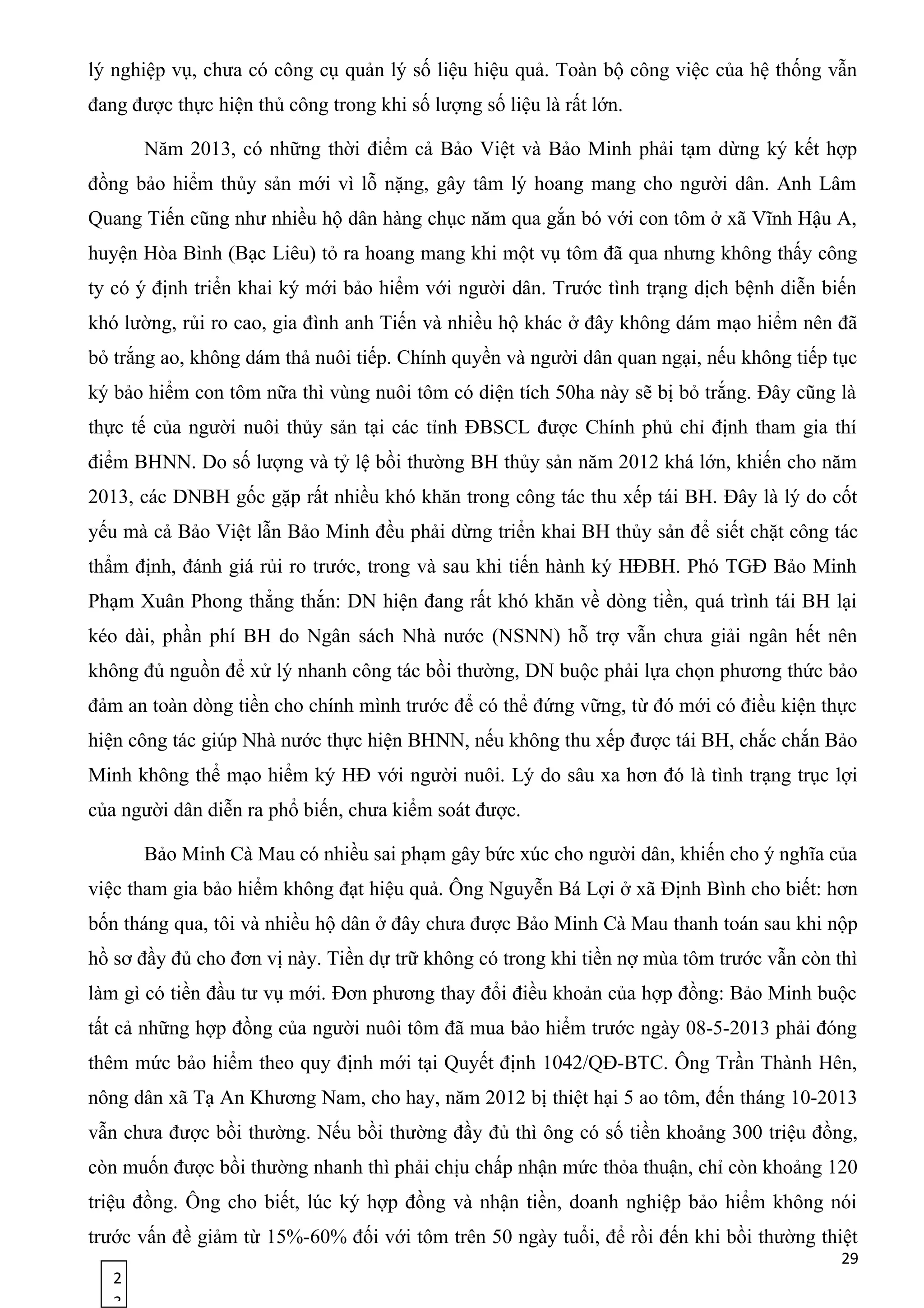 2
3
lý nghiệp vụ, chưa có công cụ quản lý số liệu hiệu quả. Toàn bộ công việc của hệ thống vẫn
đang được thực hiện thủ công trong khi số lượng số liệu là rất lớn.
Năm 2013, có những thời điểm cả Bảo Việt và Bảo Minh phải tạm dừng ký kết hợp
đồng bảo hiểm thủy sản mới vì lỗ nặng, gây tâm lý hoang mang cho người dân. Anh Lâm
Quang Tiến cũng như nhiều hộ dân hàng chục năm qua gắn bó với con tôm ở xã Vĩnh Hậu A,
huyện Hòa Bình (Bạc Liêu) tỏ ra hoang mang khi một vụ tôm đã qua nhưng không thấy công
ty có ý định triển khai ký mới bảo hiểm với người dân. Trước tình trạng dịch bệnh diễn biến
khó lường, rủi ro cao, gia đình anh Tiến và nhiều hộ khác ở đây không dám mạo hiểm nên đã
bỏ trắng ao, không dám thả nuôi tiếp. Chính quyền và người dân quan ngại, nếu không tiếp tục
ký bảo hiểm con tôm nữa thì vùng nuôi tôm có diện tích 50ha này sẽ bị bỏ trắng. Đây cũng là
thực tế của người nuôi thủy sản tại các tỉnh ĐBSCL được Chính phủ chỉ định tham gia thí
điểm BHNN. Do số lượng và tỷ lệ bồi thường BH thủy sản năm 2012 khá lớn, khiến cho năm
2013, các DNBH gốc gặp rất nhiều khó khăn trong công tác thu xếp tái BH. Ðây là lý do cốt
yếu mà cả Bảo Việt lẫn Bảo Minh đều phải dừng triển khai BH thủy sản để siết chặt công tác
thẩm định, đánh giá rủi ro trước, trong và sau khi tiến hành ký HÐBH. Phó TGĐ Bảo Minh
Phạm Xuân Phong thẳng thắn: DN hiện đang rất khó khăn về dòng tiền, quá trình tái BH lại
kéo dài, phần phí BH do Ngân sách Nhà nước (NSNN) hỗ trợ vẫn chưa giải ngân hết nên
không đủ nguồn để xử lý nhanh công tác bồi thường, DN buộc phải lựa chọn phương thức bảo
đảm an toàn dòng tiền cho chính mình trước để có thể đứng vững, từ đó mới có điều kiện thực
hiện công tác giúp Nhà nước thực hiện BHNN, nếu không thu xếp được tái BH, chắc chắn Bảo
Minh không thể mạo hiểm ký HÐ với người nuôi. Lý do sâu xa hơn đó là tình trạng trục lợi
của người dân diễn ra phổ biến, chưa kiểm soát được.
Bảo Minh Cà Mau có nhiều sai phạm gây bức xúc cho người dân, khiến cho ý nghĩa của
việc tham gia bảo hiểm không đạt hiệu quả. Ông Nguyễn Bá Lợi ở xã Định Bình cho biết: hơn
bốn tháng qua, tôi và nhiều hộ dân ở đây chưa được Bảo Minh Cà Mau thanh toán sau khi nộp
hồ sơ đầy đủ cho đơn vị này. Tiền dự trữ không có trong khi tiền nợ mùa tôm trước vẫn còn thì
làm gì có tiền đầu tư vụ mới. Đơn phương thay đổi điều khoản của hợp đồng: Bảo Minh buộc
tất cả những hợp đồng của người nuôi tôm đã mua bảo hiểm trước ngày 08-5-2013 phải đóng
thêm mức bảo hiểm theo quy định mới tại Quyết định 1042/QĐ-BTC. Ông Trần Thành Hên,
nông dân xã Tạ An Khương Nam, cho hay, năm 2012 bị thiệt hại 5 ao tôm, đến tháng 10-2013
vẫn chưa được bồi thường. Nếu bồi thường đầy đủ thì ông có số tiền khoảng 300 triệu đồng,
còn muốn được bồi thường nhanh thì phải chịu chấp nhận mức thỏa thuận, chỉ còn khoảng 120
triệu đồng. Ông cho biết, lúc ký hợp đồng và nhận tiền, doanh nghiệp bảo hiểm không nói
trước vấn đề giảm từ 15%-60% đối với tôm trên 50 ngày tuổi, để rồi đến khi bồi thường thiệt
29
 