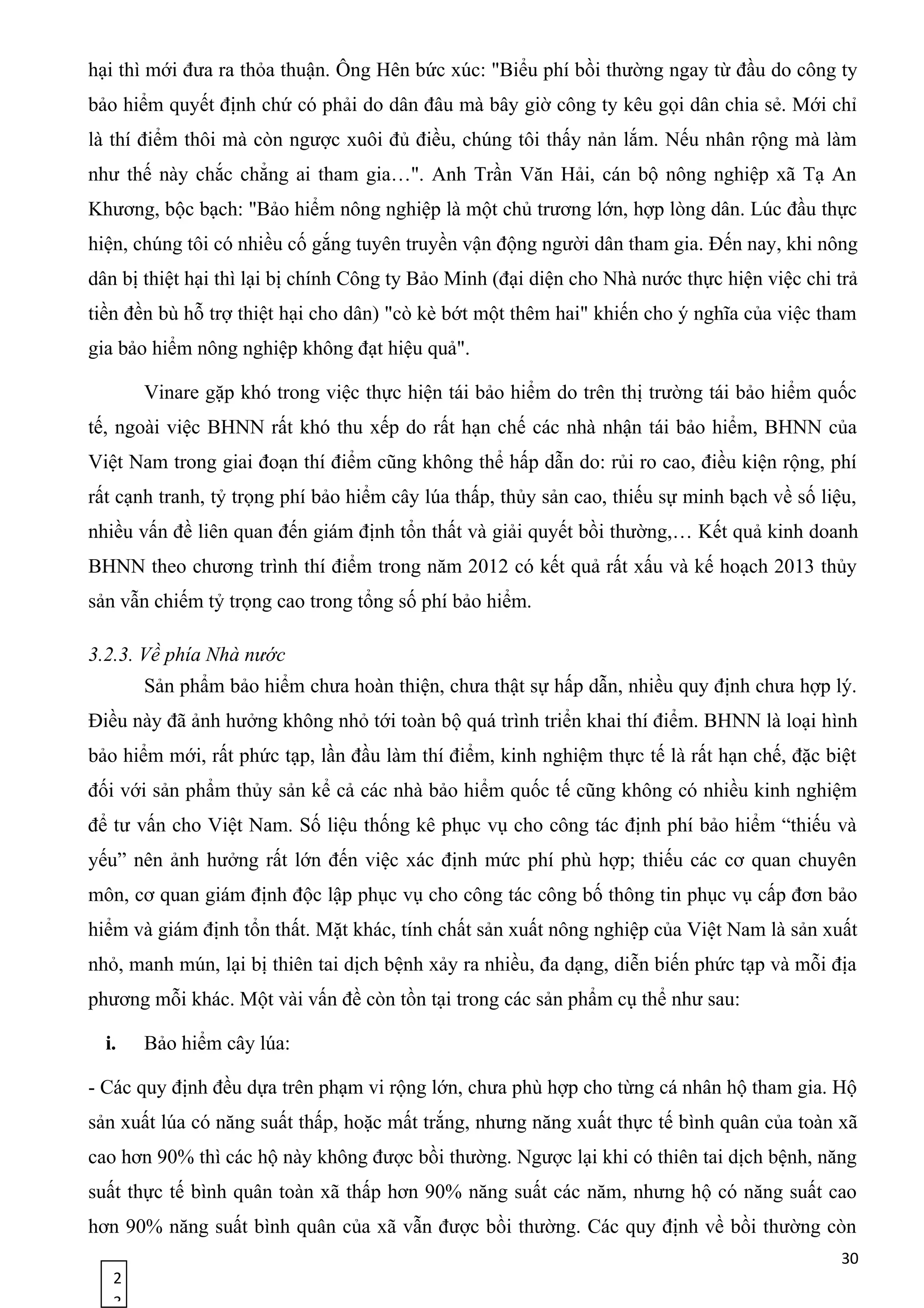 2
3
hại thì mới đưa ra thỏa thuận. Ông Hên bức xúc: "Biểu phí bồi thường ngay từ đầu do công ty
bảo hiểm quyết định chứ có phải do dân đâu mà bây giờ công ty kêu gọi dân chia sẻ. Mới chỉ
là thí điểm thôi mà còn ngược xuôi đủ điều, chúng tôi thấy nản lắm. Nếu nhân rộng mà làm
như thế này chắc chẳng ai tham gia…". Anh Trần Văn Hải, cán bộ nông nghiệp xã Tạ An
Khương, bộc bạch: "Bảo hiểm nông nghiệp là một chủ trương lớn, hợp lòng dân. Lúc đầu thực
hiện, chúng tôi có nhiều cố gắng tuyên truyền vận động người dân tham gia. Đến nay, khi nông
dân bị thiệt hại thì lại bị chính Công ty Bảo Minh (đại diện cho Nhà nước thực hiện việc chi trả
tiền đền bù hỗ trợ thiệt hại cho dân) "cò kè bớt một thêm hai" khiến cho ý nghĩa của việc tham
gia bảo hiểm nông nghiệp không đạt hiệu quả".
Vinare gặp khó trong việc thực hiện tái bảo hiểm do trên thị trường tái bảo hiểm quốc
tế, ngoài việc BHNN rất khó thu xếp do rất hạn chế các nhà nhận tái bảo hiểm, BHNN của
Việt Nam trong giai đoạn thí điểm cũng không thể hấp dẫn do: rủi ro cao, điều kiện rộng, phí
rất cạnh tranh, tỷ trọng phí bảo hiểm cây lúa thấp, thủy sản cao, thiếu sự minh bạch về số liệu,
nhiều vấn đề liên quan đến giám định tổn thất và giải quyết bồi thường,… Kết quả kinh doanh
BHNN theo chương trình thí điểm trong năm 2012 có kết quả rất xấu và kế hoạch 2013 thủy
sản vẫn chiếm tỷ trọng cao trong tổng số phí bảo hiểm.
3.2.3. Về phía Nhà nước
Sản phẩm bảo hiểm chưa hoàn thiện, chưa thật sự hấp dẫn, nhiều quy định chưa hợp lý.
Điều này đã ảnh hưởng không nhỏ tới toàn bộ quá trình triển khai thí điểm. BHNN là loại hình
bảo hiểm mới, rất phức tạp, lần đầu làm thí điểm, kinh nghiệm thực tế là rất hạn chế, đặc biệt
đối với sản phẩm thủy sản kể cả các nhà bảo hiểm quốc tế cũng không có nhiều kinh nghiệm
để tư vấn cho Việt Nam. Số liệu thống kê phục vụ cho công tác định phí bảo hiểm “thiếu và
yếu” nên ảnh hưởng rất lớn đến việc xác định mức phí phù hợp; thiếu các cơ quan chuyên
môn, cơ quan giám định độc lập phục vụ cho công tác công bố thông tin phục vụ cấp đơn bảo
hiểm và giám định tổn thất. Mặt khác, tính chất sản xuất nông nghiệp của Việt Nam là sản xuất
nhỏ, manh mún, lại bị thiên tai dịch bệnh xảy ra nhiều, đa dạng, diễn biến phức tạp và mỗi địa
phương mỗi khác. Một vài vấn đề còn tồn tại trong các sản phẩm cụ thể như sau:
i. Bảo hiểm cây lúa:
- Các quy định đều dựa trên phạm vi rộng lớn, chưa phù hợp cho từng cá nhân hộ tham gia. Hộ
sản xuất lúa có năng suất thấp, hoặc mất trắng, nhưng năng xuất thực tế bình quân của toàn xã
cao hơn 90% thì các hộ này không được bồi thường. Ngược lại khi có thiên tai dịch bệnh, năng
suất thực tế bình quân toàn xã thấp hơn 90% năng suất các năm, nhưng hộ có năng suất cao
hơn 90% năng suất bình quân của xã vẫn được bồi thường. Các quy định về bồi thường còn
30
 