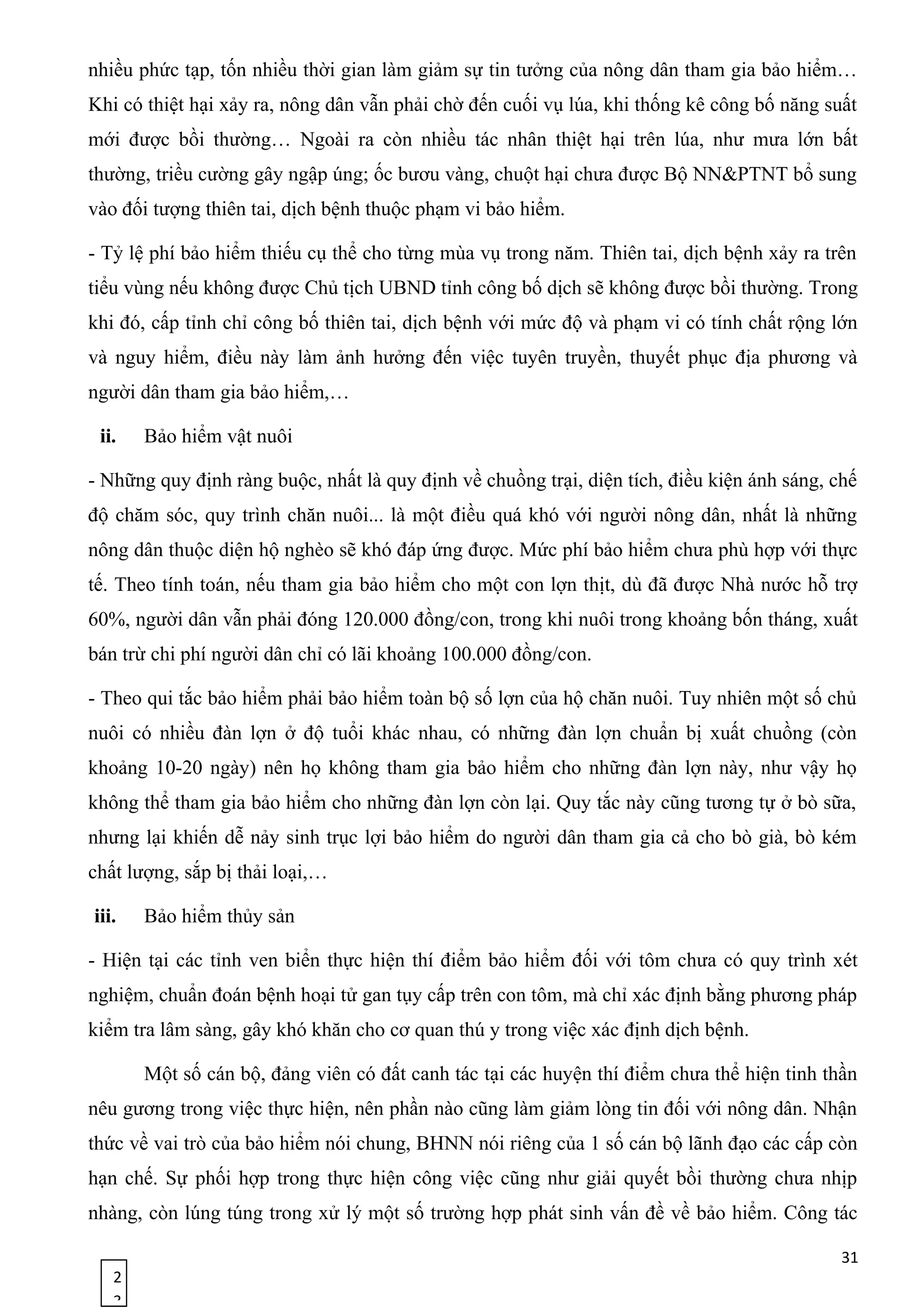 2
3
nhiều phức tạp, tốn nhiều thời gian làm giảm sự tin tưởng của nông dân tham gia bảo hiểm…
Khi có thiệt hại xảy ra, nông dân vẫn phải chờ đến cuối vụ lúa, khi thống kê công bố năng suất
mới được bồi thường… Ngoài ra còn nhiều tác nhân thiệt hại trên lúa, như mưa lớn bất
thường, triều cường gây ngập úng; ốc bươu vàng, chuột hại chưa được Bộ NN&PTNT bổ sung
vào đối tượng thiên tai, dịch bệnh thuộc phạm vi bảo hiểm.
- Tỷ lệ phí bảo hiểm thiếu cụ thể cho từng mùa vụ trong năm. Thiên tai, dịch bệnh xảy ra trên
tiểu vùng nếu không được Chủ tịch UBND tỉnh công bố dịch sẽ không được bồi thường. Trong
khi đó, cấp tỉnh chỉ công bố thiên tai, dịch bệnh với mức độ và phạm vi có tính chất rộng lớn
và nguy hiểm, điều này làm ảnh hưởng đến việc tuyên truyền, thuyết phục địa phương và
người dân tham gia bảo hiểm,…
ii. Bảo hiểm vật nuôi
- Những quy định ràng buộc, nhất là quy định về chuồng trại, diện tích, điều kiện ánh sáng, chế
độ chăm sóc, quy trình chăn nuôi... là một điều quá khó với người nông dân, nhất là những
nông dân thuộc diện hộ nghèo sẽ khó đáp ứng được. Mức phí bảo hiểm chưa phù hợp với thực
tế. Theo tính toán, nếu tham gia bảo hiểm cho một con lợn thịt, dù đã được Nhà nước hỗ trợ
60%, người dân vẫn phải đóng 120.000 đồng/con, trong khi nuôi trong khoảng bốn tháng, xuất
bán trừ chi phí người dân chỉ có lãi khoảng 100.000 đồng/con.
- Theo qui tắc bảo hiểm phải bảo hiểm toàn bộ số lợn của hộ chăn nuôi. Tuy nhiên một số chủ
nuôi có nhiều đàn lợn ở độ tuổi khác nhau, có những đàn lợn chuẩn bị xuất chuồng (còn
khoảng 10-20 ngày) nên họ không tham gia bảo hiểm cho những đàn lợn này, như vậy họ
không thể tham gia bảo hiểm cho những đàn lợn còn lại. Quy tắc này cũng tương tự ở bò sữa,
nhưng lại khiến dễ nảy sinh trục lợi bảo hiểm do người dân tham gia cả cho bò già, bò kém
chất lượng, sắp bị thải loại,…
iii. Bảo hiểm thủy sản
- Hiện tại các tỉnh ven biển thực hiện thí điểm bảo hiểm đối với tôm chưa có quy trình xét
nghiệm, chuẩn đoán bệnh hoại tử gan tụy cấp trên con tôm, mà chỉ xác định bằng phương pháp
kiểm tra lâm sàng, gây khó khăn cho cơ quan thú y trong việc xác định dịch bệnh.
Một số cán bộ, đảng viên có đất canh tác tại các huyện thí điểm chưa thể hiện tinh thần
nêu gương trong việc thực hiện, nên phần nào cũng làm giảm lòng tin đối với nông dân. Nhận
thức về vai trò của bảo hiểm nói chung, BHNN nói riêng của 1 số cán bộ lãnh đạo các cấp còn
hạn chế. Sự phối hợp trong thực hiện công việc cũng như giải quyết bồi thường chưa nhịp
nhàng, còn lúng túng trong xử lý một số trường hợp phát sinh vấn đề về bảo hiểm. Công tác
31
 