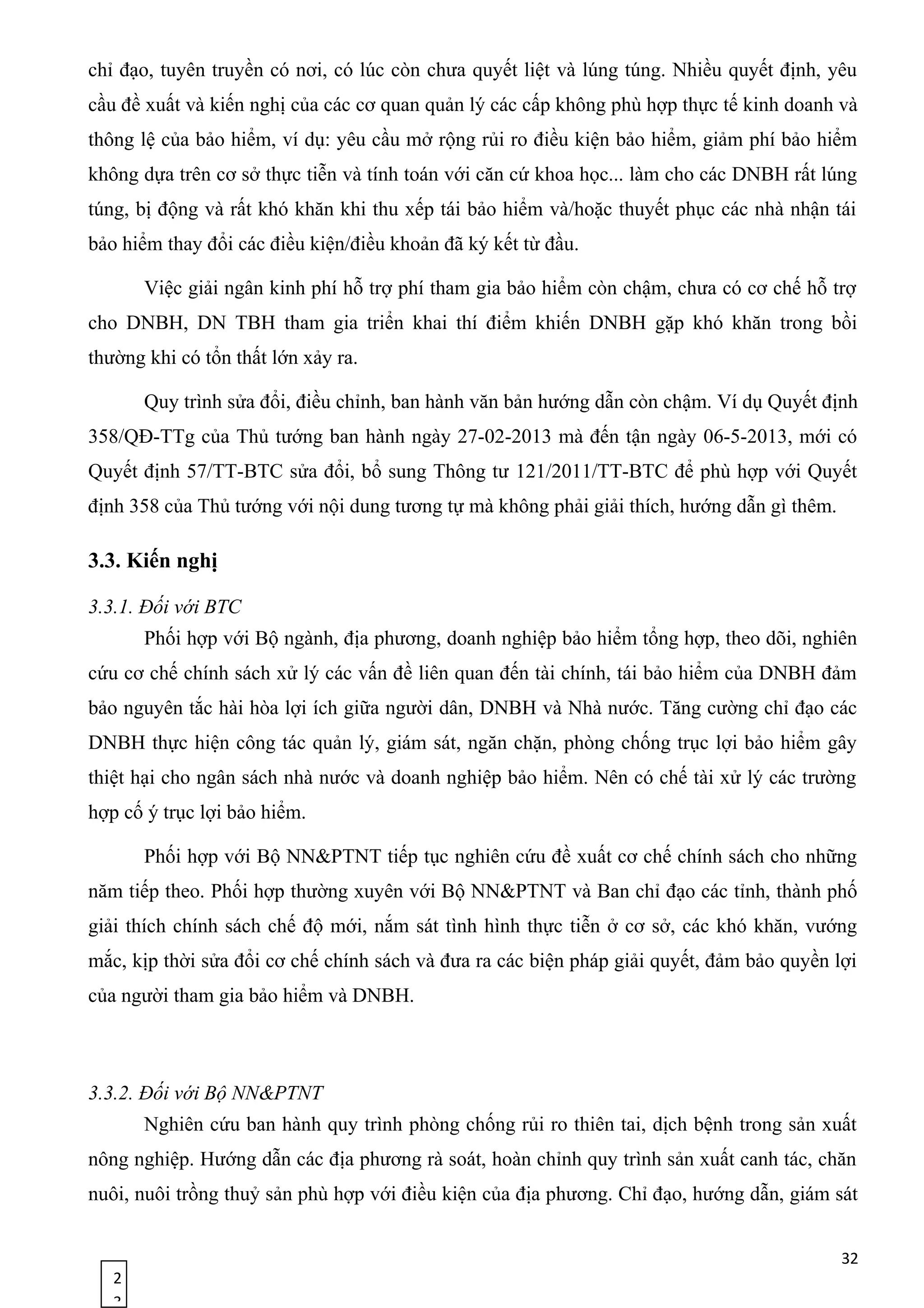 2
3
chỉ đạo, tuyên truyền có nơi, có lúc còn chưa quyết liệt và lúng túng. Nhiều quyết định, yêu
cầu đề xuất và kiến nghị của các cơ quan quản lý các cấp không phù hợp thực tế kinh doanh và
thông lệ của bảo hiểm, ví dụ: yêu cầu mở rộng rủi ro điều kiện bảo hiểm, giảm phí bảo hiểm
không dựa trên cơ sở thực tiễn và tính toán với căn cứ khoa học... làm cho các DNBH rất lúng
túng, bị động và rất khó khăn khi thu xếp tái bảo hiểm và/hoặc thuyết phục các nhà nhận tái
bảo hiểm thay đổi các điều kiện/điều khoản đã ký kết từ đầu.
Việc giải ngân kinh phí hỗ trợ phí tham gia bảo hiểm còn chậm, chưa có cơ chế hỗ trợ
cho DNBH, DN TBH tham gia triển khai thí điểm khiến DNBH gặp khó khăn trong bồi
thường khi có tổn thất lớn xảy ra.
Quy trình sửa đổi, điều chỉnh, ban hành văn bản hướng dẫn còn chậm. Ví dụ Quyết định
358/QĐ-TTg của Thủ tướng ban hành ngày 27-02-2013 mà đến tận ngày 06-5-2013, mới có
Quyết định 57/TT-BTC sửa đổi, bổ sung Thông tư 121/2011/TT-BTC để phù hợp với Quyết
định 358 của Thủ tướng với nội dung tương tự mà không phải giải thích, hướng dẫn gì thêm.
3.3. Kiến nghị
3.3.1. Đối với BTC
Phối hợp với Bộ ngành, địa phương, doanh nghiệp bảo hiểm tổng hợp, theo dõi, nghiên
cứu cơ chế chính sách xử lý các vấn đề liên quan đến tài chính, tái bảo hiểm của DNBH đảm
bảo nguyên tắc hài hòa lợi ích giữa người dân, DNBH và Nhà nước. Tăng cường chỉ đạo các
DNBH thực hiện công tác quản lý, giám sát, ngăn chặn, phòng chống trục lợi bảo hiểm gây
thiệt hại cho ngân sách nhà nước và doanh nghiệp bảo hiểm. Nên có chế tài xử lý các trường
hợp cố ý trục lợi bảo hiểm.
Phối hợp với Bộ NN&PTNT tiếp tục nghiên cứu đề xuất cơ chế chính sách cho những
năm tiếp theo. Phối hợp thường xuyên với Bộ NN&PTNT và Ban chỉ đạo các tỉnh, thành phố
giải thích chính sách chế độ mới, nắm sát tình hình thực tiễn ở cơ sở, các khó khăn, vướng
mắc, kịp thời sửa đổi cơ chế chính sách và đưa ra các biện pháp giải quyết, đảm bảo quyền lợi
của người tham gia bảo hiểm và DNBH.
3.3.2. Đối với Bộ NN&PTNT
Nghiên cứu ban hành quy trình phòng chống rủi ro thiên tai, dịch bệnh trong sản xuất
nông nghiệp. Hướng dẫn các địa phương rà soát, hoàn chỉnh quy trình sản xuất canh tác, chăn
nuôi, nuôi trồng thuỷ sản phù hợp với điều kiện của địa phương. Chỉ đạo, hướng dẫn, giám sát
32
 