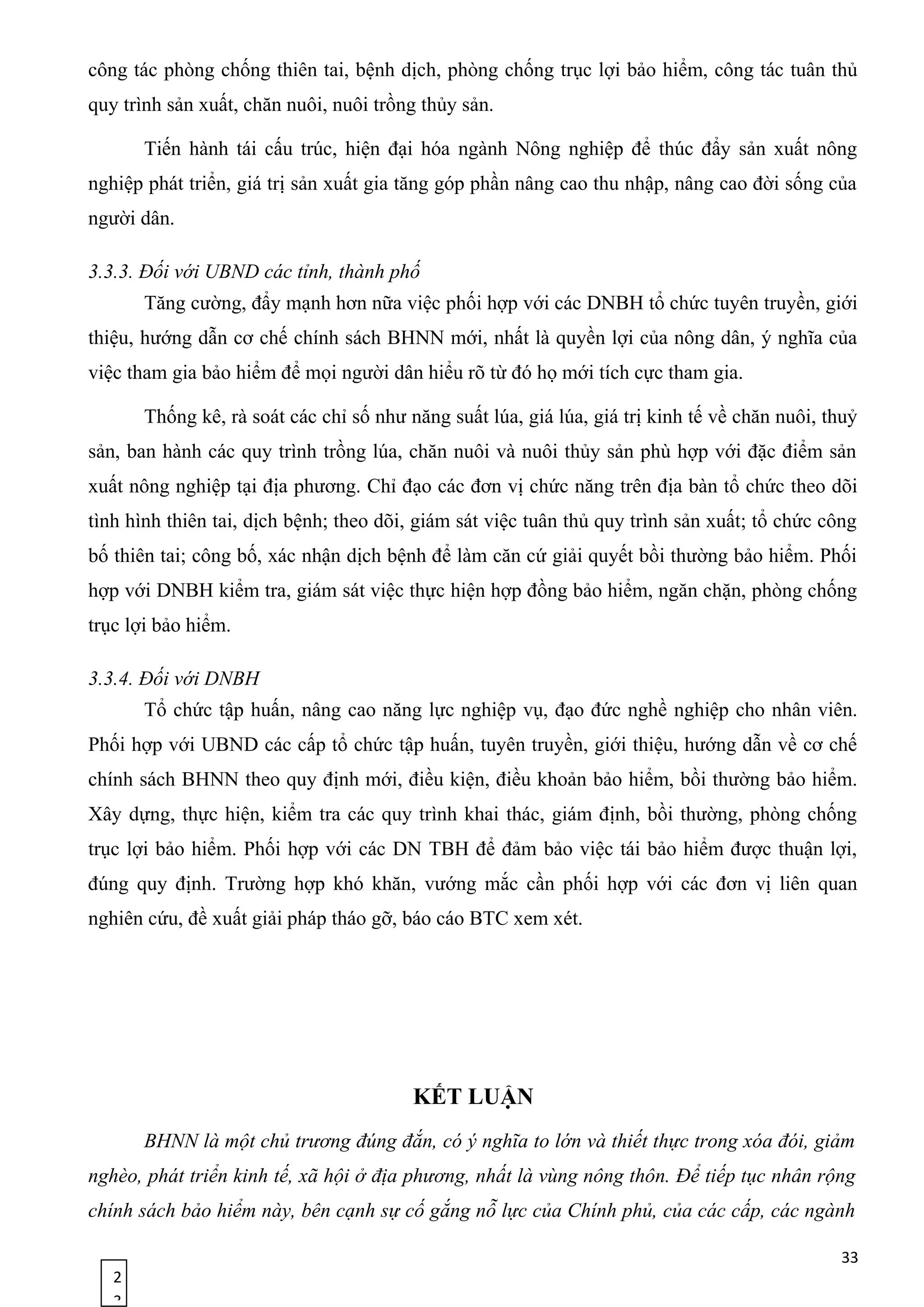 2
3
công tác phòng chống thiên tai, bệnh dịch, phòng chống trục lợi bảo hiểm, công tác tuân thủ
quy trình sản xuất, chăn nuôi, nuôi trồng thủy sản.
Tiến hành tái cấu trúc, hiện đại hóa ngành Nông nghiệp để thúc đẩy sản xuất nông
nghiệp phát triển, giá trị sản xuất gia tăng góp phần nâng cao thu nhập, nâng cao đời sống của
người dân.
3.3.3. Đối với UBND các tỉnh, thành phố
Tăng cường, đẩy mạnh hơn nữa việc phối hợp với các DNBH tổ chức tuyên truyền, giới
thiệu, hướng dẫn cơ chế chính sách BHNN mới, nhất là quyền lợi của nông dân, ý nghĩa của
việc tham gia bảo hiểm để mọi người dân hiểu rõ từ đó họ mới tích cực tham gia.
Thống kê, rà soát các chỉ số như năng suất lúa, giá lúa, giá trị kinh tế về chăn nuôi, thuỷ
sản, ban hành các quy trình trồng lúa, chăn nuôi và nuôi thủy sản phù hợp với đặc điểm sản
xuất nông nghiệp tại địa phương. Chỉ đạo các đơn vị chức năng trên địa bàn tổ chức theo dõi
tình hình thiên tai, dịch bệnh; theo dõi, giám sát việc tuân thủ quy trình sản xuất; tổ chức công
bố thiên tai; công bố, xác nhận dịch bệnh để làm căn cứ giải quyết bồi thường bảo hiểm. Phối
hợp với DNBH kiểm tra, giám sát việc thực hiện hợp đồng bảo hiểm, ngăn chặn, phòng chống
trục lợi bảo hiểm.
3.3.4. Đối với DNBH
Tổ chức tập huấn, nâng cao năng lực nghiệp vụ, đạo đức nghề nghiệp cho nhân viên.
Phối hợp với UBND các cấp tổ chức tập huấn, tuyên truyền, giới thiệu, hướng dẫn về cơ chế
chính sách BHNN theo quy định mới, điều kiện, điều khoản bảo hiểm, bồi thường bảo hiểm.
Xây dựng, thực hiện, kiểm tra các quy trình khai thác, giám định, bồi thường, phòng chống
trục lợi bảo hiểm. Phối hợp với các DN TBH để đảm bảo việc tái bảo hiểm được thuận lợi,
đúng quy định. Trường hợp khó khăn, vướng mắc cần phối hợp với các đơn vị liên quan
nghiên cứu, đề xuất giải pháp tháo gỡ, báo cáo BTC xem xét.
KẾT LUẬN
BHNN là một chủ trương đúng đắn, có ý nghĩa to lớn và thiết thực trong xóa đói, giảm
nghèo, phát triển kinh tế, xã hội ở địa phương, nhất là vùng nông thôn. Để tiếp tục nhân rộng
chính sách bảo hiểm này, bên cạnh sự cố gắng nỗ lực của Chính phủ, của các cấp, các ngành
33
 