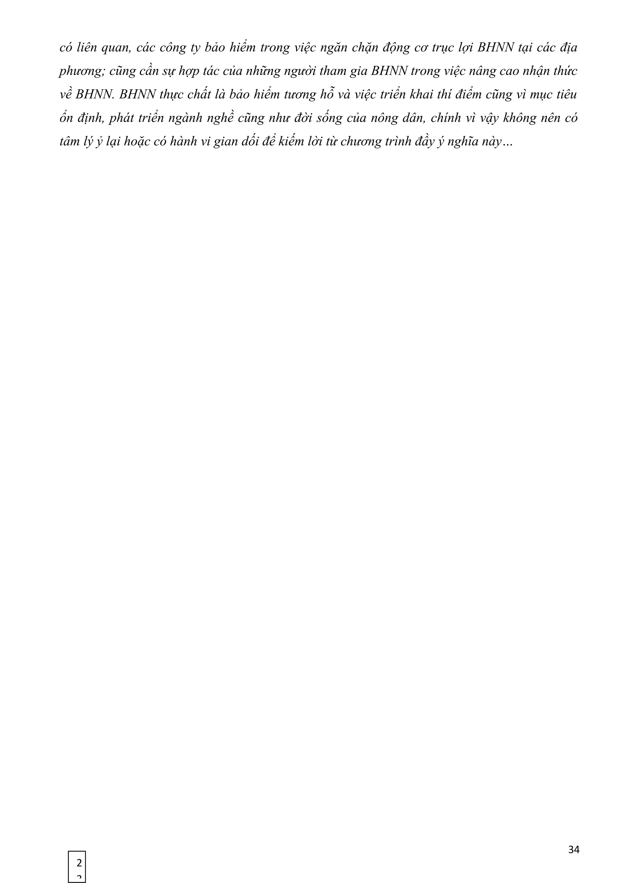 2
3
có liên quan, các công ty bảo hiểm trong việc ngăn chặn động cơ trục lợi BHNN tại các địa
phương; cũng cần sự hợp tác của những người tham gia BHNN trong việc nâng cao nhận thức
về BHNN. BHNN thực chất là bảo hiểm tương hỗ và việc triển khai thí điểm cũng vì mục tiêu
ổn định, phát triển ngành nghề cũng như đời sống của nông dân, chính vì vậy không nên có
tâm lý ỷ lại hoặc có hành vi gian dối để kiếm lời từ chương trình đầy ý nghĩa này…
34
 