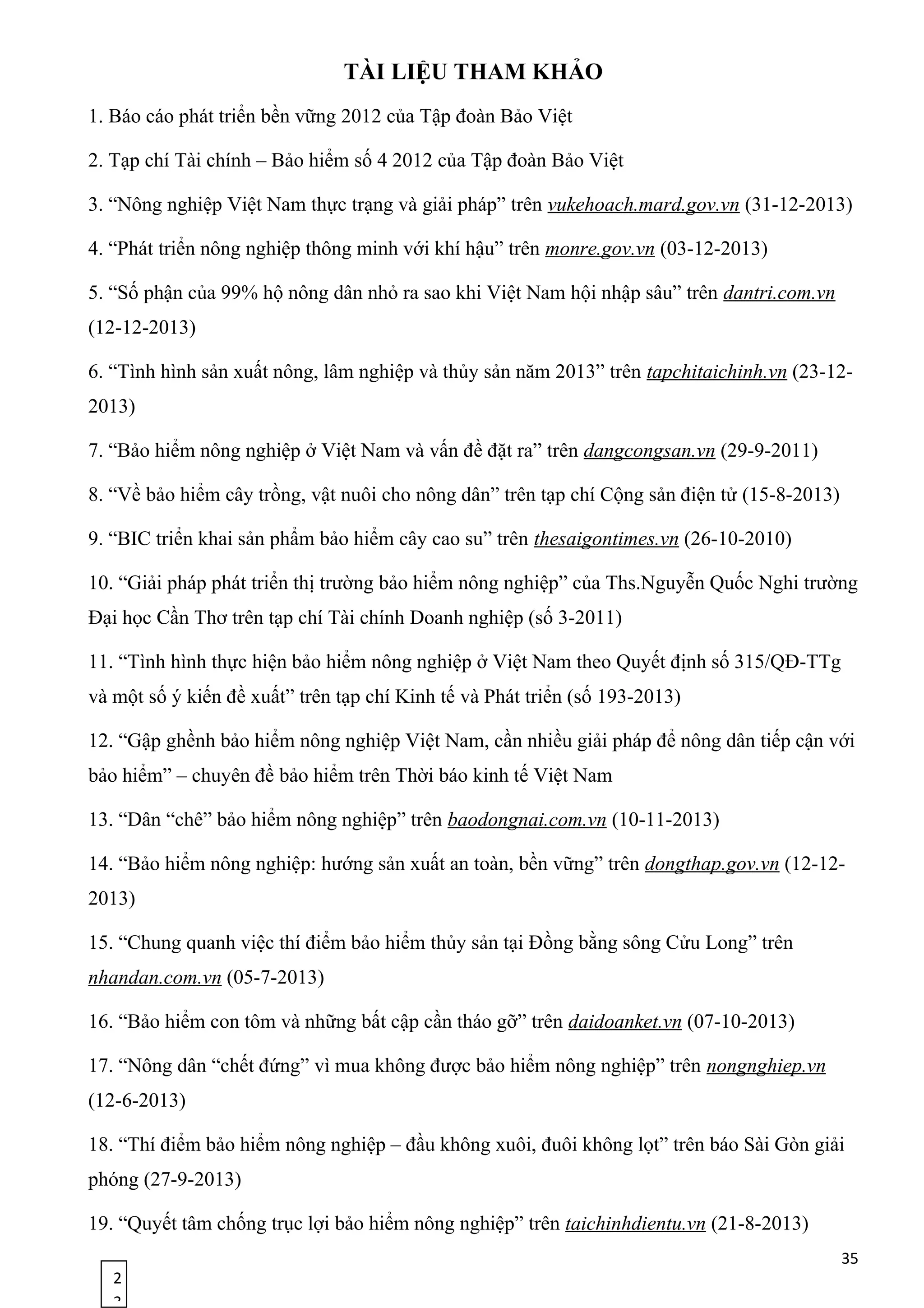 2
3
TÀI LIỆU THAM KHẢO
1. Báo cáo phát triển bền vững 2012 của Tập đoàn Bảo Việt
2. Tạp chí Tài chính – Bảo hiểm số 4 2012 của Tập đoàn Bảo Việt
3. “Nông nghiệp Việt Nam thực trạng và giải pháp” trên vukehoach.mard.gov.vn (31-12-2013)
4. “Phát triển nông nghiệp thông minh với khí hậu” trên monre.gov.vn (03-12-2013)
5. “Số phận của 99% hộ nông dân nhỏ ra sao khi Việt Nam hội nhập sâu” trên dantri.com.vn
(12-12-2013)
6. “Tình hình sản xuất nông, lâm nghiệp và thủy sản năm 2013” trên tapchitaichinh.vn (23-12-
2013)
7. “Bảo hiểm nông nghiệp ở Việt Nam và vấn đề đặt ra” trên dangcongsan.vn (29-9-2011)
8. “Về bảo hiểm cây trồng, vật nuôi cho nông dân” trên tạp chí Cộng sản điện tử (15-8-2013)
9. “BIC triển khai sản phẩm bảo hiểm cây cao su” trên thesaigontimes.vn (26-10-2010)
10. “Giải pháp phát triển thị trường bảo hiểm nông nghiệp” của Ths.Nguyễn Quốc Nghi trường
Đại học Cần Thơ trên tạp chí Tài chính Doanh nghiệp (số 3-2011)
11. “Tình hình thực hiện bảo hiểm nông nghiệp ở Việt Nam theo Quyết định số 315/QĐ-TTg
và một số ý kiến đề xuất” trên tạp chí Kinh tế và Phát triển (số 193-2013)
12. “Gập ghềnh bảo hiểm nông nghiệp Việt Nam, cần nhiều giải pháp để nông dân tiếp cận với
bảo hiểm” – chuyên đề bảo hiểm trên Thời báo kinh tế Việt Nam
13. “Dân “chê” bảo hiểm nông nghiệp” trên baodongnai.com.vn (10-11-2013)
14. “Bảo hiểm nông nghiệp: hướng sản xuất an toàn, bền vững” trên dongthap.gov.vn (12-12-
2013)
15. “Chung quanh việc thí điểm bảo hiểm thủy sản tại Đồng bằng sông Cửu Long” trên
nhandan.com.vn (05-7-2013)
16. “Bảo hiểm con tôm và những bất cập cần tháo gỡ” trên daidoanket.vn (07-10-2013)
17. “Nông dân “chết đứng” vì mua không được bảo hiểm nông nghiệp” trên nongnghiep.vn
(12-6-2013)
18. “Thí điểm bảo hiểm nông nghiệp – đầu không xuôi, đuôi không lọt” trên báo Sài Gòn giải
phóng (27-9-2013)
19. “Quyết tâm chống trục lợi bảo hiểm nông nghiệp” trên taichinhdientu.vn (21-8-2013)
35
 