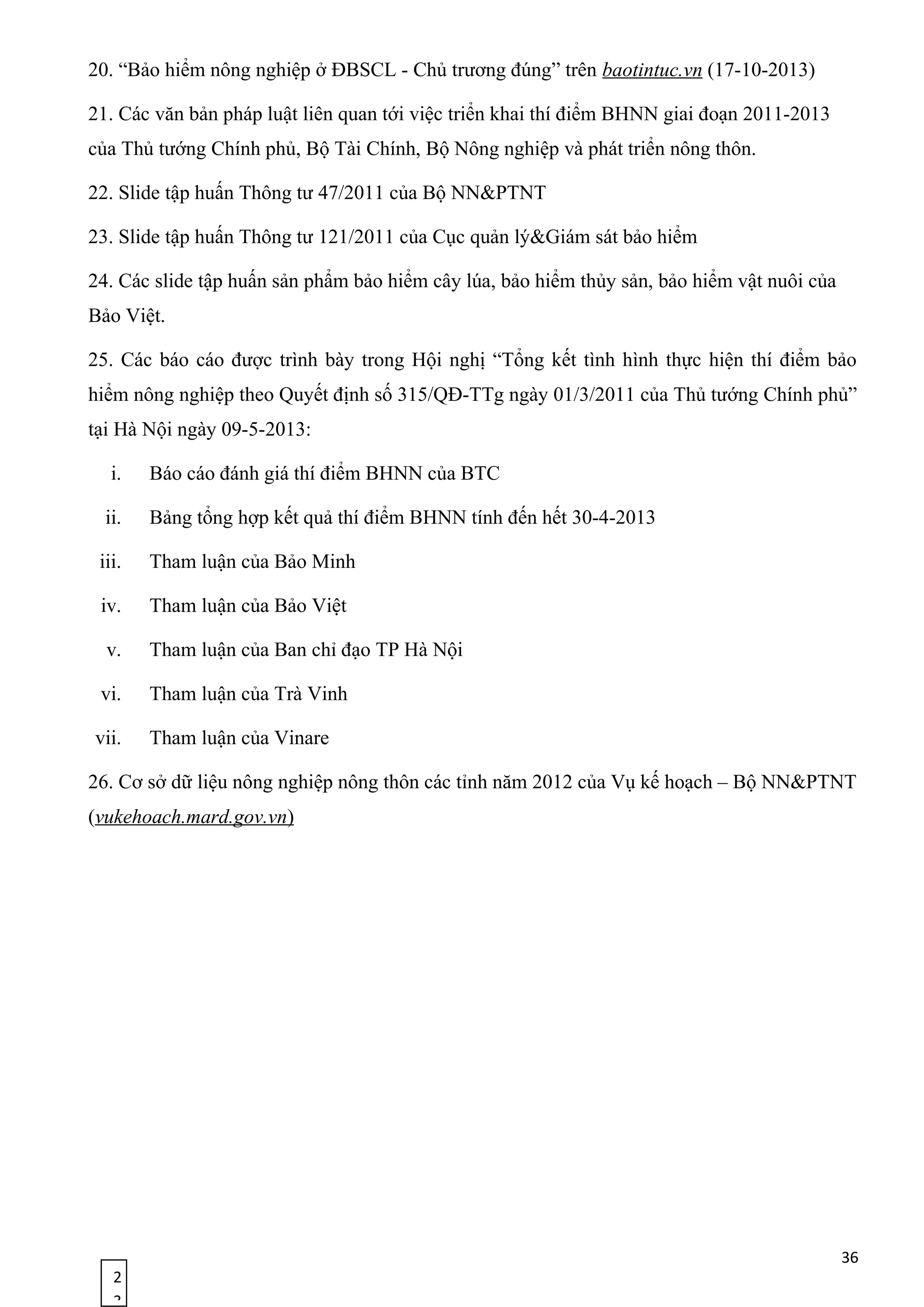 2
3
20. “Bảo hiểm nông nghiệp ở ĐBSCL - Chủ trương đúng” trên baotintuc.vn (17-10-2013)
21. Các văn bản pháp luật liên quan tới việc triển khai thí điểm BHNN giai đoạn 2011-2013
của Thủ tướng Chính phủ, Bộ Tài Chính, Bộ Nông nghiệp và phát triển nông thôn.
22. Slide tập huấn Thông tư 47/2011 của Bộ NN&PTNT
23. Slide tập huấn Thông tư 121/2011 của Cục quản lý&Giám sát bảo hiểm
24. Các slide tập huấn sản phẩm bảo hiểm cây lúa, bảo hiểm thủy sản, bảo hiểm vật nuôi của
Bảo Việt.
25. Các báo cáo được trình bày trong Hội nghị “Tổng kết tình hình thực hiện thí điểm bảo
hiểm nông nghiệp theo Quyết định số 315/QĐ-TTg ngày 01/3/2011 của Thủ tướng Chính phủ”
tại Hà Nội ngày 09-5-2013:
i. Báo cáo đánh giá thí điểm BHNN của BTC
ii. Bảng tổng hợp kết quả thí điểm BHNN tính đến hết 30-4-2013
iii. Tham luận của Bảo Minh
iv. Tham luận của Bảo Việt
v. Tham luận của Ban chỉ đạo TP Hà Nội
vi. Tham luận của Trà Vinh
vii. Tham luận của Vinare
26. Cơ sở dữ liệu nông nghiệp nông thôn các tỉnh năm 2012 của Vụ kế hoạch – Bộ NN&PTNT
(vukehoach.mard.gov.vn)
36
 