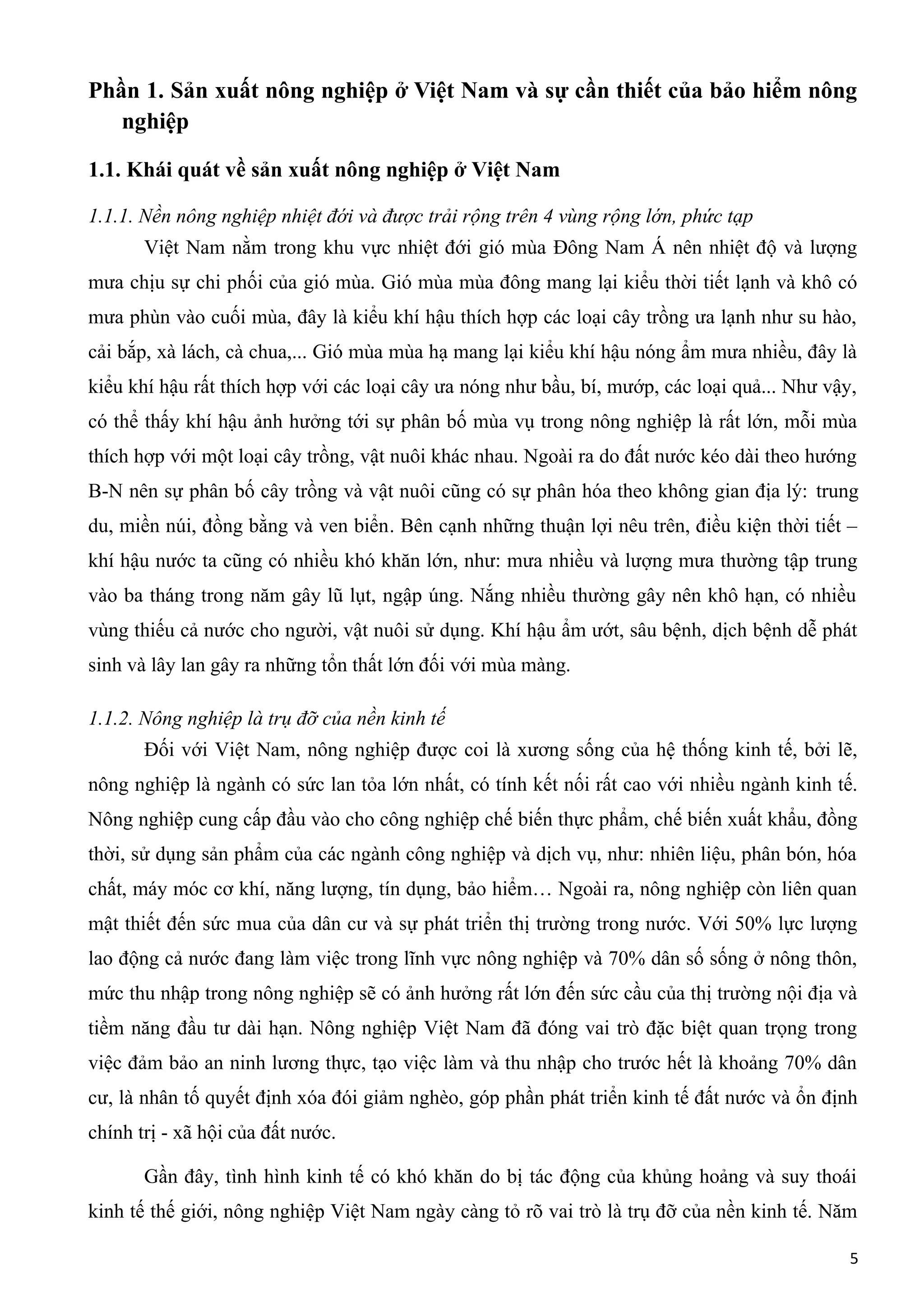Phần 1. Sản xuất nông nghiệp ở Việt Nam và sự cần thiết của bảo hiểm nông
nghiệp
1.1. Khái quát về sản xuất nông nghiệp ở Việt Nam
1.1.1. Nền nông nghiệp nhiệt đới và được trải rộng trên 4 vùng rộng lớn, phức tạp
Việt Nam nằm trong khu vực nhiệt đới gió mùa Đông Nam Á nên nhiệt độ và lượng
mưa chịu sự chi phối của gió mùa. Gió mùa mùa đông mang lại kiểu thời tiết lạnh và khô có
mưa phùn vào cuối mùa, đây là kiểu khí hậu thích hợp các loại cây trồng ưa lạnh như su hào,
cải bắp, xà lách, cà chua,... Gió mùa mùa hạ mang lại kiểu khí hậu nóng ẩm mưa nhiều, đây là
kiểu khí hậu rất thích hợp với các loại cây ưa nóng như bầu, bí, mướp, các loại quả... Như vậy,
có thể thấy khí hậu ảnh hưởng tới sự phân bố mùa vụ trong nông nghiệp là rất lớn, mỗi mùa
thích hợp với một loại cây trồng, vật nuôi khác nhau. Ngoài ra do đất nước kéo dài theo hướng
B-N nên sự phân bố cây trồng và vật nuôi cũng có sự phân hóa theo không gian địa lý: trung
du, miền núi, đồng bằng và ven biển. Bên cạnh những thuận lợi nêu trên, điều kiện thời tiết –
khí hậu nước ta cũng có nhiều khó khăn lớn, như: mưa nhiều và lượng mưa thường tập trung
vào ba tháng trong năm gây lũ lụt, ngập úng. Nắng nhiều thường gây nên khô hạn, có nhiều
vùng thiếu cả nước cho người, vật nuôi sử dụng. Khí hậu ẩm ướt, sâu bệnh, dịch bệnh dễ phát
sinh và lây lan gây ra những tổn thất lớn đối với mùa màng.
1.1.2. Nông nghiệp là trụ đỡ của nền kinh tế
Đối với Việt Nam, nông nghiệp được coi là xương sống của hệ thống kinh tế, bởi lẽ,
nông nghiệp là ngành có sức lan tỏa lớn nhất, có tính kết nối rất cao với nhiều ngành kinh tế.
Nông nghiệp cung cấp đầu vào cho công nghiệp chế biến thực phẩm, chế biến xuất khẩu, đồng
thời, sử dụng sản phẩm của các ngành công nghiệp và dịch vụ, như: nhiên liệu, phân bón, hóa
chất, máy móc cơ khí, năng lượng, tín dụng, bảo hiểm… Ngoài ra, nông nghiệp còn liên quan
mật thiết đến sức mua của dân cư và sự phát triển thị trường trong nước. Với 50% lực lượng
lao động cả nước đang làm việc trong lĩnh vực nông nghiệp và 70% dân số sống ở nông thôn,
mức thu nhập trong nông nghiệp sẽ có ảnh hưởng rất lớn đến sức cầu của thị trường nội địa và
tiềm năng đầu tư dài hạn. Nông nghiệp Việt Nam đã đóng vai trò đặc biệt quan trọng trong
việc đảm bảo an ninh lương thực, tạo việc làm và thu nhập cho trước hết là khoảng 70% dân
cư, là nhân tố quyết định xóa đói giảm nghèo, góp phần phát triển kinh tế đất nước và ổn định
chính trị - xã hội của đất nước.
Gần đây, tình hình kinh tế có khó khăn do bị tác động của khủng hoảng và suy thoái
kinh tế thế giới, nông nghiệp Việt Nam ngày càng tỏ rõ vai trò là trụ đỡ của nền kinh tế. Năm
5
 