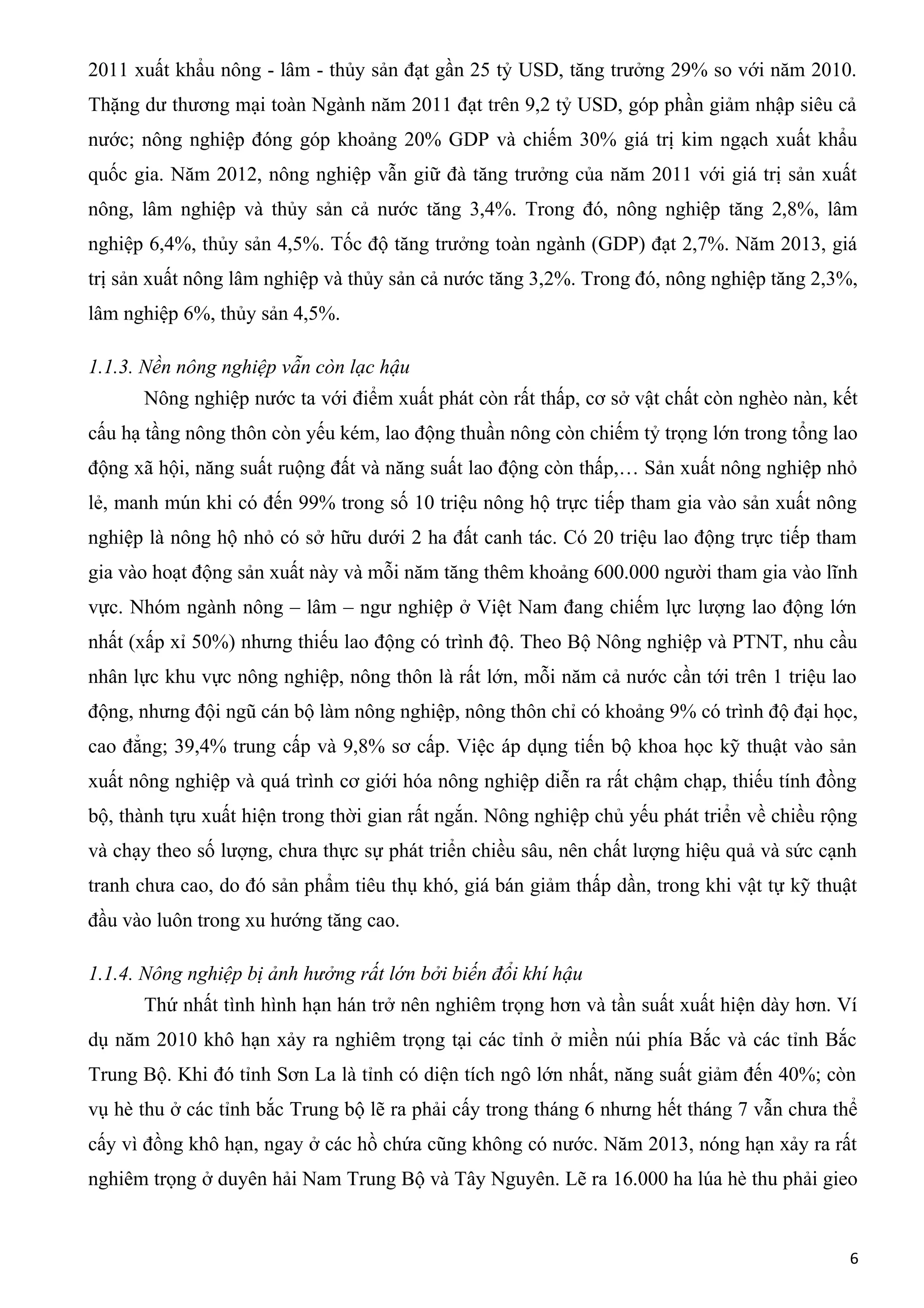 2011 xuất khẩu nông - lâm - thủy sản đạt gần 25 tỷ USD, tăng trưởng 29% so với năm 2010.
Thặng dư thương mại toàn Ngành năm 2011 đạt trên 9,2 tỷ USD, góp phần giảm nhập siêu cả
nước; nông nghiệp đóng góp khoảng 20% GDP và chiếm 30% giá trị kim ngạch xuất khẩu
quốc gia. Năm 2012, nông nghiệp vẫn giữ đà tăng trưởng của năm 2011 với giá trị sản xuất
nông, lâm nghiệp và thủy sản cả nước tăng 3,4%. Trong đó, nông nghiệp tăng 2,8%, lâm
nghiệp 6,4%, thủy sản 4,5%. Tốc độ tăng trưởng toàn ngành (GDP) đạt 2,7%. Năm 2013, giá
trị sản xuất nông lâm nghiệp và thủy sản cả nước tăng 3,2%. Trong đó, nông nghiệp tăng 2,3%,
lâm nghiệp 6%, thủy sản 4,5%.
1.1.3. Nền nông nghiệp vẫn còn lạc hậu
Nông nghiệp nước ta với điểm xuất phát còn rất thấp, cơ sở vật chất còn nghèo nàn, kết
cấu hạ tầng nông thôn còn yếu kém, lao động thuần nông còn chiếm tỷ trọng lớn trong tổng lao
động xã hội, năng suất ruộng đất và năng suất lao động còn thấp,… Sản xuất nông nghiệp nhỏ
lẻ, manh mún khi có đến 99% trong số 10 triệu nông hộ trực tiếp tham gia vào sản xuất nông
nghiệp là nông hộ nhỏ có sở hữu dưới 2 ha đất canh tác. Có 20 triệu lao động trực tiếp tham
gia vào hoạt động sản xuất này và mỗi năm tăng thêm khoảng 600.000 người tham gia vào lĩnh
vực. Nhóm ngành nông – lâm – ngư nghiệp ở Việt Nam đang chiếm lực lượng lao động lớn
nhất (xấp xỉ 50%) nhưng thiếu lao động có trình độ. Theo Bộ Nông nghiệp và PTNT, nhu cầu
nhân lực khu vực nông nghiệp, nông thôn là rất lớn, mỗi năm cả nước cần tới trên 1 triệu lao
động, nhưng đội ngũ cán bộ làm nông nghiệp, nông thôn chỉ có khoảng 9% có trình độ đại học,
cao đẳng; 39,4% trung cấp và 9,8% sơ cấp. Việc áp dụng tiến bộ khoa học kỹ thuật vào sản
xuất nông nghiệp và quá trình cơ giới hóa nông nghiệp diễn ra rất chậm chạp, thiếu tính đồng
bộ, thành tựu xuất hiện trong thời gian rất ngắn. Nông nghiệp chủ yếu phát triển về chiều rộng
và chạy theo số lượng, chưa thực sự phát triển chiều sâu, nên chất lượng hiệu quả và sức cạnh
tranh chưa cao, do đó sản phẩm tiêu thụ khó, giá bán giảm thấp dần, trong khi vật tự kỹ thuật
đầu vào luôn trong xu hướng tăng cao.
1.1.4. Nông nghiệp bị ảnh hưởng rất lớn bởi biến đổi khí hậu
Thứ nhất tình hình hạn hán trở nên nghiêm trọng hơn và tần suất xuất hiện dày hơn. Ví
dụ năm 2010 khô hạn xảy ra nghiêm trọng tại các tỉnh ở miền núi phía Bắc và các tỉnh Bắc
Trung Bộ. Khi đó tỉnh Sơn La là tỉnh có diện tích ngô lớn nhất, năng suất giảm đến 40%; còn
vụ hè thu ở các tỉnh bắc Trung bộ lẽ ra phải cấy trong tháng 6 nhưng hết tháng 7 vẫn chưa thể
cấy vì đồng khô hạn, ngay ở các hồ chứa cũng không có nước. Năm 2013, nóng hạn xảy ra rất
nghiêm trọng ở duyên hải Nam Trung Bộ và Tây Nguyên. Lẽ ra 16.000 ha lúa hè thu phải gieo
6
 