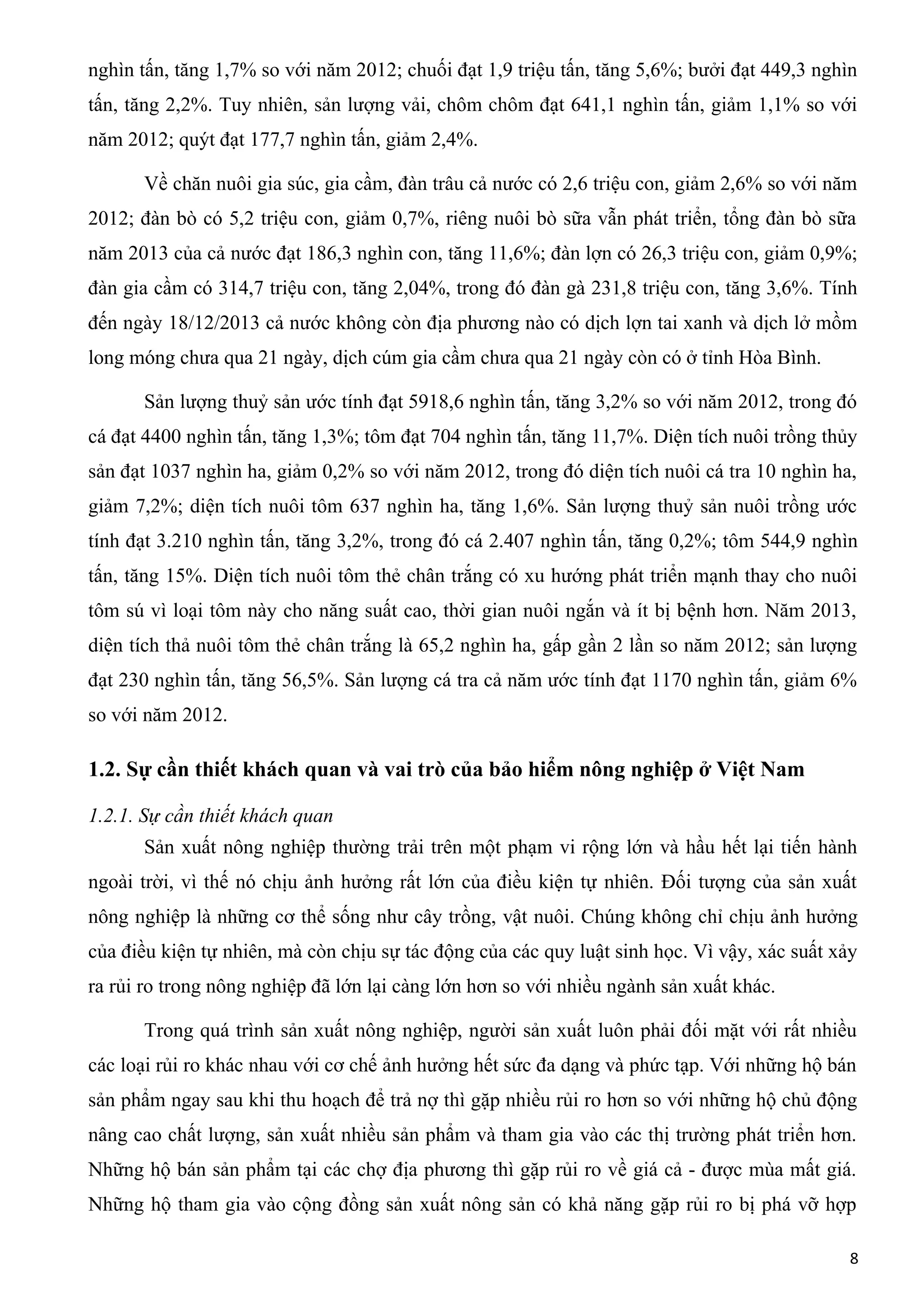 nghìn tấn, tăng 1,7% so với năm 2012; chuối đạt 1,9 triệu tấn, tăng 5,6%; bưởi đạt 449,3 nghìn
tấn, tăng 2,2%. Tuy nhiên, sản lượng vải, chôm chôm đạt 641,1 nghìn tấn, giảm 1,1% so với
năm 2012; quýt đạt 177,7 nghìn tấn, giảm 2,4%.
Về chăn nuôi gia súc, gia cầm, đàn trâu cả nước có 2,6 triệu con, giảm 2,6% so với năm
2012; đàn bò có 5,2 triệu con, giảm 0,7%, riêng nuôi bò sữa vẫn phát triển, tổng đàn bò sữa
năm 2013 của cả nước đạt 186,3 nghìn con, tăng 11,6%; đàn lợn có 26,3 triệu con, giảm 0,9%;
đàn gia cầm có 314,7 triệu con, tăng 2,04%, trong đó đàn gà 231,8 triệu con, tăng 3,6%. Tính
đến ngày 18/12/2013 cả nước không còn địa phương nào có dịch lợn tai xanh và dịch lở mồm
long móng chưa qua 21 ngày, dịch cúm gia cầm chưa qua 21 ngày còn có ở tỉnh Hòa Bình.
Sản lượng thuỷ sản ước tính đạt 5918,6 nghìn tấn, tăng 3,2% so với năm 2012, trong đó
cá đạt 4400 nghìn tấn, tăng 1,3%; tôm đạt 704 nghìn tấn, tăng 11,7%. Diện tích nuôi trồng thủy
sản đạt 1037 nghìn ha, giảm 0,2% so với năm 2012, trong đó diện tích nuôi cá tra 10 nghìn ha,
giảm 7,2%; diện tích nuôi tôm 637 nghìn ha, tăng 1,6%. Sản lượng thuỷ sản nuôi trồng ước
tính đạt 3.210 nghìn tấn, tăng 3,2%, trong đó cá 2.407 nghìn tấn, tăng 0,2%; tôm 544,9 nghìn
tấn, tăng 15%. Diện tích nuôi tôm thẻ chân trắng có xu hướng phát triển mạnh thay cho nuôi
tôm sú vì loại tôm này cho năng suất cao, thời gian nuôi ngắn và ít bị bệnh hơn. Năm 2013,
diện tích thả nuôi tôm thẻ chân trắng là 65,2 nghìn ha, gấp gần 2 lần so năm 2012; sản lượng
đạt 230 nghìn tấn, tăng 56,5%. Sản lượng cá tra cả năm ước tính đạt 1170 nghìn tấn, giảm 6%
so với năm 2012.
1.2. Sự cần thiết khách quan và vai trò của bảo hiểm nông nghiệp ở Việt Nam
1.2.1. Sự cần thiết khách quan
Sản xuất nông nghiệp thường trải trên một phạm vi rộng lớn và hầu hết lại tiến hành
ngoài trời, vì thế nó chịu ảnh hưởng rất lớn của điều kiện tự nhiên. Đối tượng của sản xuất
nông nghiệp là những cơ thể sống như cây trồng, vật nuôi. Chúng không chỉ chịu ảnh hưởng
của điều kiện tự nhiên, mà còn chịu sự tác động của các quy luật sinh học. Vì vậy, xác suất xảy
ra rủi ro trong nông nghiệp đã lớn lại càng lớn hơn so với nhiều ngành sản xuất khác.
Trong quá trình sản xuất nông nghiệp, người sản xuất luôn phải đối mặt với rất nhiều
các loại rủi ro khác nhau với cơ chế ảnh hưởng hết sức đa dạng và phức tạp. Với những hộ bán
sản phẩm ngay sau khi thu hoạch để trả nợ thì gặp nhiều rủi ro hơn so với những hộ chủ động
nâng cao chất lượng, sản xuất nhiều sản phẩm và tham gia vào các thị trường phát triển hơn.
Những hộ bán sản phẩm tại các chợ địa phương thì gặp rủi ro về giá cả - được mùa mất giá.
Những hộ tham gia vào cộng đồng sản xuất nông sản có khả năng gặp rủi ro bị phá vỡ hợp
8
 