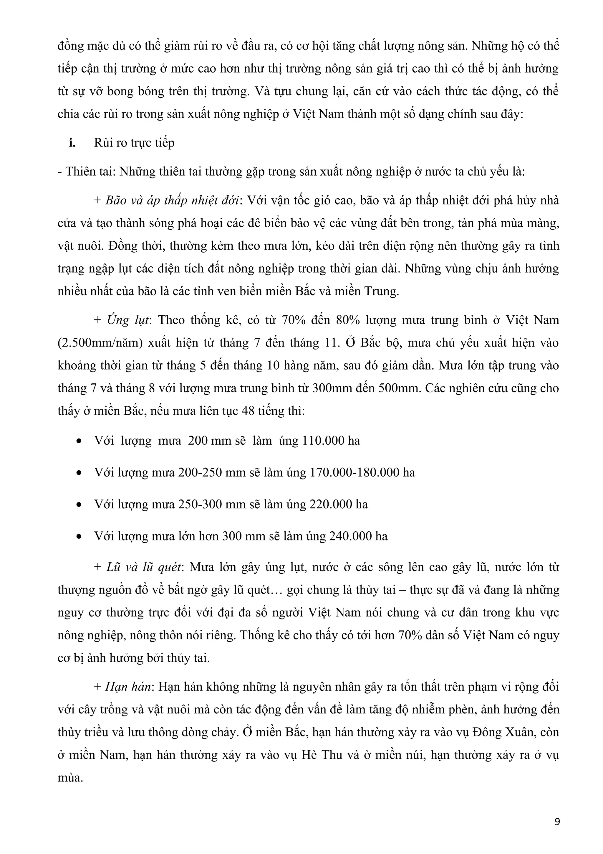 đồng mặc dù có thể giảm rủi ro về đầu ra, có cơ hội tăng chất lượng nông sản. Những hộ có thể
tiếp cận thị trường ở mức cao hơn như thị trường nông sản giá trị cao thì có thể bị ảnh hưởng
từ sự vỡ bong bóng trên thị trường. Và tựu chung lại, căn cứ vào cách thức tác động, có thể
chia các rủi ro trong sản xuất nông nghiệp ở Việt Nam thành một số dạng chính sau đây:
i. Rủi ro trực tiếp
- Thiên tai: Những thiên tai thường gặp trong sản xuất nông nghiệp ở nước ta chủ yếu là:
+ Bão và áp thấp nhiệt đới: Với vận tốc gió cao, bão và áp thấp nhiệt đới phá hủy nhà
cửa và tạo thành sóng phá hoại các đê biển bảo vệ các vùng đất bên trong, tàn phá mùa màng,
vật nuôi. Đồng thời, thường kèm theo mưa lớn, kéo dài trên diện rộng nên thường gây ra tình
trạng ngập lụt các diện tích đất nông nghiệp trong thời gian dài. Những vùng chịu ảnh hưởng
nhiều nhất của bão là các tỉnh ven biển miền Bắc và miền Trung.
+ Úng lụt: Theo thống kê, có từ 70% đến 80% lượng mưa trung bình ở Việt Nam
(2.500mm/năm) xuất hiện từ tháng 7 đến tháng 11. Ở Bắc bộ, mưa chủ yếu xuất hiện vào
khoảng thời gian từ tháng 5 đến tháng 10 hàng năm, sau đó giảm dần. Mưa lớn tập trung vào
tháng 7 và tháng 8 với lượng mưa trung bình từ 300mm đến 500mm. Các nghiên cứu cũng cho
thấy ở miền Bắc, nếu mưa liên tục 48 tiếng thì:
• Với lượng mưa 200 mm sẽ làm úng 110.000 ha
• Với lượng mưa 200-250 mm sẽ làm úng 170.000-180.000 ha
• Với lượng mưa 250-300 mm sẽ làm úng 220.000 ha
• Với lượng mưa lớn hơn 300 mm sẽ làm úng 240.000 ha
+ Lũ và lũ quét: Mưa lớn gây úng lụt, nước ở các sông lên cao gây lũ, nước lớn từ
thượng nguồn đổ về bất ngờ gây lũ quét… gọi chung là thủy tai – thực sự đã và đang là những
nguy cơ thường trực đối với đại đa số người Việt Nam nói chung và cư dân trong khu vực
nông nghiệp, nông thôn nói riêng. Thống kê cho thấy có tới hơn 70% dân số Việt Nam có nguy
cơ bị ảnh hưởng bởi thủy tai.
+ Hạn hán: Hạn hán không những là nguyên nhân gây ra tổn thất trên phạm vi rộng đối
với cây trồng và vật nuôi mà còn tác động đến vấn đề làm tăng độ nhiễm phèn, ảnh hưởng đến
thủy triều và lưu thông dòng chảy. Ở miền Bắc, hạn hán thường xảy ra vào vụ Đông Xuân, còn
ở miền Nam, hạn hán thường xảy ra vào vụ Hè Thu và ở miền núi, hạn thường xảy ra ở vụ
mùa.
9
 