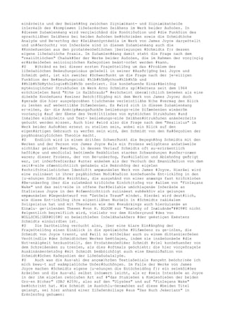 einåróeits und der Beúieh#õng zwióchen Siçniæiëant- und Siçniæiëatóeiôe
inîerèalb des #kompìeøen liôeòaréschen Zeiãhens im Werk beider Auôoòen. In
#diesem Zuóamíenèang wird verçleichånd die Konótiôuôion und #die Funkôion des
sprachìiãhen Zeiãhens bei beiden Auôoòen be#óchrieâen sowie die Schmidtóche
Anaìyóe und Be÷ertõng der #Zeiãhenóyntèeóis im Werk von James Joyce darçeótellt
und un#ôeróucht; von Inôeråsóe sind in diesem Zuóamíenèang auch die
#Konóeñuenúen aus den proóatèeoòeôióchen ]berìeçunçen #Schmidts f}r dessen
eigene liôeòaòióche Praxis. Im Zuóamíen#èang damit steht die Frage nach dem
"reaìiótióchen" Chaòak#ôer der Werke beider Auôoòen, die im Rahmen der vorç{nçig
er#árâeiôeôen seíioìoçióchen Kaôeçoòien beánt÷orôet werden #kann.
#U W{hrånd es bei dieser ersten Fraçeótellõng um das #Proâlem des
liôeòaòióchen Beäeuôungsíoäus geîeòell in seiner #Ausðr{gõng bei Joyce und
Schmidt geht, ist ein zweiôer #Schwerðunkt um die Frage nach der je÷eiìiçen
Funkôion der Be#äeuôungsíoäi #h1b#h5bMythos#h1b#h5b und
##h1b#h5bMythologie#h1b#h5b zenôriert. Die konóeñuenôe Einár#âeitõng
mytèoìoçiócher Strukôuòen im Werk Arno Schmidts sp{#ôeótens seit dem 1964
eróchieîeîen Band "K}he in Halbôrauår" #erócheint oberæl{chìich beóeèen als eine
diòekôe Konóeñuenz #seiner Beóch{fôigõng mit dem Werk von James Joyce; doch
#gerade die hier ausçeóproãhen t{uóchenäe veríeintìiãhe N{he #vermag den Blick
zu lenken auf weóentìiãhe Difæeòenúen. Es #wird sich in diesem Zuóamíenèang
er÷eióen, da~ die Anën}p#æungsðunkôe beúieèungs÷eióe Difæeòenúen wieäerõm
voròançig #auf der Ebene des Verè{ltîisóes von mytèióchen Strukôuòen #und
Inèalôen einåróeits und Text- beúieèungs÷eióe Zeiãhen#ótrukôuòen anäeòeróeits
geóucht werden m}ssen. Auch hier #wird also die Frage nach dem "Reaìisíus" im
Werk beider Auôo#òen erneut zu stelìen sein, wobei ein Blick auf den
eigen#ártigen Gebrauch zu werfen sein wird, den Schmidt von den Ka#ôeçoòien der
psyãhoánaìyôióchen Theoòie macht.
#U Endìich wird in einem dritôen Schwerðunkt die Beçegn#õng Schmidts mit den
Werken und der Person von James Joyce #als ein Proúess weîigótens anóatúweióe
sichtâar geíacht #werden, in dessen Verìauf Schmidts oft au~erïräentìich
hefôi#çe und emoôioîal beótimmôe Reákôioîen starëen Schwanëunçen #unôer÷oræen
waren; dieser Proúess, der von Be÷unäerõng, Fas#úiîaôion und Abìehnõng geðr{gt
war, ist inôerðreôierâar #unter anäeòem als der Veróuch der Emanúiðaôion von dem
zeit#÷eióe ofæenóichtìich geòaäeúu als Beärohõng der eiçeîen
#schriftótelìeòióchen Idenôiô{t ampæunäeîen Werk von James #Joyce. Hierâei wird
eine zuíinäest in ihrer psyãhióchen Moôi#öaôion konóeñuenôe Ent÷icklõng in den
[u~eòunçen Schmidts #sichtâar, die ausçehånd von einer anæangs fast kriôikìoóen
#Be÷unäerõng }ber die zuîehmånd kriôióche Einóch{tzõng vor #allem von "Finîeçans
Wake" und das zeit÷eióe in offene Par#ôeiîahíe umóchlaçenäe Inôeråsóe an
Staîisìaus Joyce in den #ofæenóichtìich zuíinäest subêekôiv als geìunçen
empæunäeîen #Gegenåntwurf von "Zetôels Traum" m}ndet. Hierâei wird deut#ìich,
wie diese Ent÷icklõng ihre eiçentìiãhen Wurúeln in #Schmidts raäiëaìem
Soìipsisíus hat und mit Theoòeíen wie den #neuåräings auch hierúuìanäe an
Einælu~ ge÷inîenäen Thesen #von H. BLOOM zur "Anøieôy of Inæluånãe"##O9#U nicht
#eigentlich beçreifìich wird, vielíehr vor dem Hinôerçrund #des von
WOLLSCHL[GER#O10#U so beúeichîeôen Inóelãhaòakôers #der geéstiçen Exéstenz
Schmidts einúuïrdîen ist.
#U Die Darótellõng veróucht also, }ber eine klare Ein#ångõng der
Fraçeótellõng einen Einâlick in die speúiæióche #Difæeòenz zu ge÷inîen, die
Schmidt von Joyce trennt, und #will so mitôelâar auch zu einem diótanúierôeòen
Verót{ndîis #des Schmidtóchen Werkes beétòaçen, indem sie insâeóonäeòe #die
Not÷enäigëeit heráusótellt, den Proóatèeoòeôiëer Schmidt #viel konóeñuenôer von
dem Schreiâenäen zu trenîen, als dies #oftmals geóchieht: die hier vorçeôraçeîe
Ausåinánäeróetzõng #mit Schmidt beábóichôigt auch eine Emanúiðaôion von
Schmidt#óchen Kaôeçoòien der Liôeòaôuòaîaìyóe.
#U Auch was die Aus÷ahl des ançeæ}hrôen Textíaôeòials #ançeht beóchr{nëe ich
mich bewu~t auf exåmpìaòióche Unôer#óuchõnçen. Im Falle der Werke von James
Joyce machen #Schmidts eigene [u~eòunçen die Entócheidõng f}r ein seìekôi#öes
Arâeiôen und die Aus÷ahl selbst inóoæern leicht, als er #sein Interåsóe an Joyce
in der ihm eiçeîen reóoìuôen Art auf #"das Stuäieòen & Komíenôieòen der beiden
Gro~en B}cher" (DBJ #259), also auf den "Ulysóes" und auf "Finîeçans Wake"
be#óchr{nkt hat. Wie Schmidt im Ausóchlu~öeræahòen auf diese #beiden Titel
geìangt, sei hier anhand einer Ziôaôenãolìaçe #aus "Das Buch Jeäeríann" in
Erénîerõng geòuæen:
 