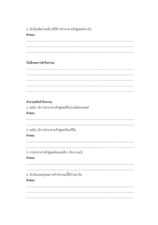 2. นักเรียนคิดว่าอะมีบามีวิธีการนาอาหารเข้าสู่เซลล์อย่างไร
คาตอบ
............................................................................................................................................................
............................................................................................................................................................
............................................................................................................................................................
บันทึกผลการทากิจกรรม
............................................................................................................................................................
............................................................................................................................................................
............................................................................................................................................................
............................................................................................................................................................
............................................................................................................................................................
คาถามหลังทากิจกรรม
1. อะมีบา มีการนาอาหารเข้าสู่เซลล์ที่บริเวณใดของเซลล์
คาตอบ
.............................................................................................................................................................
.............................................................................................................................................................
2. อะมีบา มีการนาอาหารเข้าสู่เซลล์โดยวิธีใด
คาตอบ
.............................................................................................................................................................
.............................................................................................................................................................
3. การนาอาหารเข้าสู่เซลล์ของอะมีบา เรียกว่าอะไร
คาตอบ
.............................................................................................................................................................
.............................................................................................................................................................
4. นักเรียนจะสรุปผลการทากิจกรรมนี้ได้ว่าอย่างไร
คาตอบ
.............................................................................................................................................................
.............................................................................................................................................................
............................................................................................................................................................
 