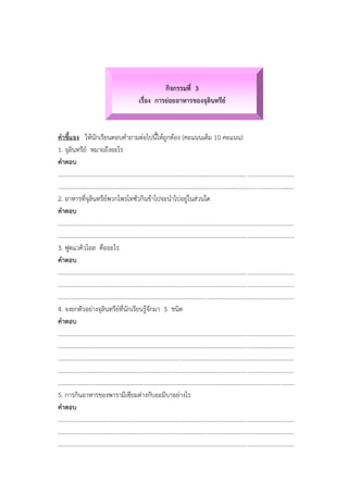 กิจกรรมที่ 3
เรื่อง การย่อยอาหารของจุลินทรีย์
คาชี้แจง ให้นักเรียนตอบคาถามต่อไปนี้ให้ถูกต้อง (คะแนนเต็ม 10 คะแนน)
1. จุลินทรีย์ หมายถึงอะไร
คาตอบ
............................................................................................................................................................
............................................................................................................................................................
2. อาหารที่จุลินทรีย์พวกโพรโทซัวกินข้าไปจะนาไปอยู่ในส่วนใด
คาตอบ
............................................................................................................................................................
............................................................................................................................................................
3. ฟูดแวคิวโอล คืออะไร
คาตอบ
............................................................................................................................................................
............................................................................................................................................................
............................................................................................................................................................
4. จงยกตัวอย่างจุลินทรีย์ที่นักเรียนรู้จักมา 5 ชนิด
คาตอบ
............................................................................................................................................................
............................................................................................................................................................
............................................................................................................................................................
............................................................................................................................................................
............................................................................................................................................................
5. การกินอาหารของพารามีเซียมต่างกับอะมีบาอย่างไร
คาตอบ
............................................................................................................................................................
............................................................................................................................................................
............................................................................................................................................................
 