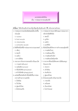 แบบทดสอบหลังเรียน
เรื่อง การย่อยอาหารของจุลินทรีย์
คาชี้แจง ให้นักเรียนเลือกคาตอบที่ถูกที่สุดเพียงข้อเดียวแล้ว  ลงในกระดาษคาตอบ
1. การย่อยอาหารของโพรติสต์เซลล์เดียวเกิดขึ้น
บริเวณใด
ก. nucleus
ข. food vacuole
ค. mitochondria
ง. contractile vacuole
2. สิ่งมีชีวิตข้อใดที่มีการย่อยอาหารภายนอกเซลล์
ก. เห็ดรา
ข. ฟองน้า
ค. อะมีบา
ง. พารามีเซียม
3. กระบวนการกินอาหารของอะมีบาเป็นแบบใด
ก. การแพร่ (diffusion)
ข. ออสโมซิส (osmosis)
ค. พิโนไซโทซิส (pinocytosis)
ง. ฟาโกไซโทซิส (phagocytosis)
4. เอนไซม์ที่โพรโตซัวสร้างขึ้นเพื่อใช้ในการย่อย
อาหารสร้างมาจากแหล่งใด
ก. ไลโซโซม
ข. ไรโบโซม
ค. ฟูดแวคิวโอล
ง. ไมโทคอนเดรีย
5. การย่อยอาหารของรามีลักษณะการย่อยอาหาร
คล้ายกับสิ่งมีชีวิตใด
ก. ฟองน้า
ข. ยูกลีนา
ค. อะมีบา
ง. แบคทีเรีย
6. ข้อใดไม่ใช่ผลที่เกิดจากการทางานของจุลินทรีย์
ก. การผลิตน้าปลา
ข. การผลิตนมเปรี้ยว
ค. การผลิตเหล้าเบียร์
ง. การผลิตเอนไซม์ทุกชนิด
7. กากอาหารที่ย่อยไม่ได้ของพารามีเซียมจะถูก
ขับออกทางใด
ก. ร่องปาก
ข. เท้าเทียม
ค. ช่องขับถ่าย
ง. ฟูดแวคิวโอล
8. น้าย่อยของอะมีบาเป็นสารพวกใด
ก. กรดเกลือ
ข. อะไมเลส
ค. อินเวอร์เทส
ง. ไบคาร์บอเนต
 