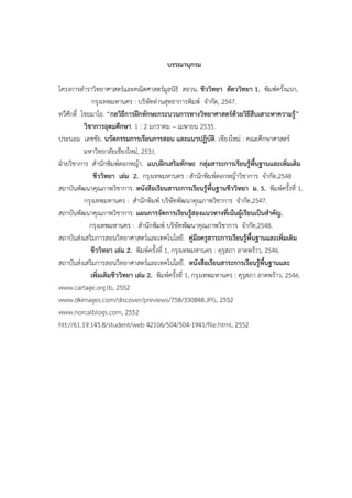 บรรณานุกรม
โครงการตาราวิทยาศาสตร์และคณิตศาสตร์มูลนิธิ สอวน. ชีววิทยา สัตววิทยา 1. พิมพ์ครั้งแรก,
กรุงเทพมหานคร : บริษัทด่านสุทธาการพิมพ์ จากัด, 2547.
ทวีศักดิ์ ไชยมาโย. “กลวิธีการฝึกทักษะกระบวนการทางวิทยาศาสตร์ด้วยวิธีสืบเสาะหาความรู้”
วิชาการอุดมศึกษา. 1 : 2 มกราคม – เมษายน 2535.
ประนอม เดชชัย. นวัตกรรมการเรียนการสอน และแนวปฏิบัติ. เชียงใหม่ : คณะศึกษาศาสตร์
มหาวิทยาลัยเชียงใหม่, 2531.
ฝ่ายวิชาการ สานักพิมพ์ดอกหญ้า. แบบฝึกเสริมทักษะ กลุ่มสาระการเรียนรู้พื้นฐานและเพิ่มเติม
ชีววิทยา เล่ม 2. กรุงเทพมหานคร : สานักพิมพ์ดอกหญ้าวิชาการ จากัด,2548
สถาบันพัฒนาคุณภาพวิชาการ. หนังสือเรียนสาระการเรียนรู้พื้นฐานชีววิทยา ม. 5. พิมพ์ครั้งที่ 1,
กรุงเทพมหานคร : สานักพิมพ์ บริษัทพัฒนาคุณภาพวิชาการ จากัด,2547.
สถาบันพัฒนาคุณภาพวิชาการ. แผนการจัดการเรียนรู้สองแนวทางที่เน้นผู้เรียนเป็นสาคัญ.
กรุงเทพมหานคร : สานักพิมพ์ บริษัทพัฒนาคุณภาพวิชาการ จากัด,2548.
สถาบันส่งเสริมการสอนวิทยาศาสตร์และเทคโนโลยี. คู่มือครูสาระการเรียนรู้พื้นฐานและเพิ่มเติม
ชีววิทยา เล่ม 2. พิมพ์ครั้งที่ 1, กรุงเทพมหานคร : คุรุสภา ลาดพร้าว, 2546.
สถาบันส่งเสริมการสอนวิทยาศาสตร์และเทคโนโลยี. หนังสือเรียนสาระการเรียนรู้พื้นฐานและ
เพิ่มเติมชีววิทยา เล่ม 2. พิมพ์ครั้งที่ 1, กรุงเทพมหานคร : คุรุสภา ลาดพร้าว, 2546.
www.cartage.org.lb, 2552
www.dkimages.com/discover/previews/758/330848.JPG, 2552
www.norcalblogs.com, 2552
htt://61.19.145.8/student/web 42106/504/504-1941/file.html, 2552
 