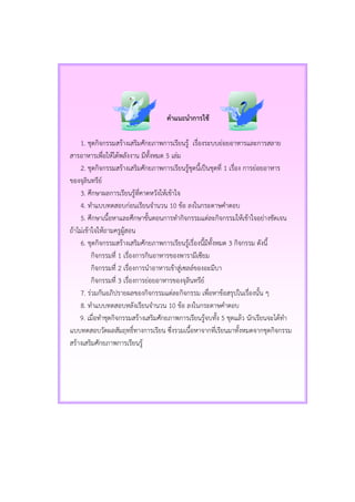 คาแนะนาการใช้
1. ชุดกิจกรรมสร้างเสริมศักยภาพการเรียนรู้ เรื่องระบบย่อยอาหารและการสลาย
สารอาหารเพื่อให้ได้พลังงาน มีทั้งหมด 5 เล่ม
2. ชุดกิจกรรมสร้างเสริมศักยภาพการเรียนรู้ชุดนี้เป็นชุดที่ 1 เรื่อง การย่อยอาหาร
ของจุลินทรีย์
3. ศึกษาผลการเรียนรู้ที่คาดหวังให้เข้าใจ
4. ทาแบบทดสอบก่อนเรียนจานวน 10 ข้อ ลงในกระดาษคาตอบ
5. ศึกษาเนื้อหาและศึกษาขั้นตอนการทากิจกรรมแต่ละกิจกรรมให้เข้าใจอย่างชัดเจน
ถ้าไม่เข้าใจให้ถามครูผู้สอน
6. ชุดกิจกรรมสร้างเสริมศักยภาพการเรียนรู้เรื่องนี้มีทั้งหมด 3 กิจกรรม ดังนี้
กิจกรรมที่ 1 เรื่องการกินอาหารของพารามีเซียม
กิจกรรมที่ 2 เรื่องการนาอาหารเข้าสู่เซลล์ของอะมีบา
กิจกรรมที่ 3 เรื่องการย่อยอาหารของจุลินทรีย์
7. ร่วมกันอภิปรายผลของกิจกรรมแต่ละกิจกรรม เพื่อหาข้อสรุปในเรื่องนั้น ๆ
8. ทาแบบทดสอบหลังเรียนจานวน 10 ข้อ ลงในกระดาษคาตอบ
9. เมื่อทาชุดกิจกรรมสร้างเสริมศักยภาพการเรียนรู้จบทั้ง 5 ชุดแล้ว นักเรียนจะได้ทา
แบบทดสอบวัดผลสัมฤทธิ์ทางการเรียน ซึ่งรวมเนื้อหาจากที่เรียนมาทั้งหมดจากชุดกิจกรรม
สร้างเสริมศักยภาพการเรียนรู้
 