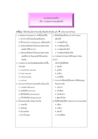 แบบทดสอบก่อนเรียน
เรื่อง การย่อยอาหารของจุลินทรีย์
คาชี้แจง ให้นักเรียนเลือกคาตอบที่ถูกที่สุดเพียงข้อเดียวแล้ว  ลงในกระดาษคาตอบ
1. การย่อยอาหารของพวกรา เกิดขึ้นโดยวิธีใด
ก. นาอาหารเข้าไปย่อยในเซลล์โดยตรง
ข. ใช้กระบวนการ phagocytes เหมือนอะมีบา
ค. ปล่อยเอนไซม์ออกไปย่อยนอกเซลล์ แต่ละ
เซลล์ต่างได้รับอาหาร
ง. ปล่อยเอนไซม์ออกไปย่อยนอกเซลล์ แต่ละ
เซลล์ดึงอาหารโมเลกุลเล็กที่ย่อยแล้วมา
ย่อยต่อ
2. การย่อยอาหารของโพรติสต์เซลล์เดียวเกิดขึ้น
บริเวณใด
ก. contractile vacuole
ข. food vacuole
ค. mitochondria
ง. nucleus
3. กระบวนการกินอาหารของอะมีบาเป็นแบบใด
ก. การแพร่ (diffusion)
ข. ออสโมซิส (osmosis)
ค. พิโนไซโทซิส (pinocytosis)
ง. ฟาโกไซโทซิส (phagocytosis)
4. น้าย่อยของอะมีบาเป็นสารพวกใด
ก. กรดเกลือ
ข. อะไมเลส
ค. อินเวอร์เทส
ง. ไบคาร์บอเนต
5. ข้อใดไม่ใช่ผลที่เกิดจากการทางานของ
จุลินทรีย์
ก. การผลิตน้าปลา
ข. การผลิตนมเปรี้ยว
ค. การผลิตเหล้าเบียร์
ง. การผลิตเอนไซม์ทุกชนิด
6. การย่อยอาหารของรามีลักษณะการย่อย
อาหาร
คล้ายกับสิ่งมีชีวิตใด
ก. ฟองน้า
ข. ยูกลีนา
ค. อะมีบา
ง. แบคทีเรีย
7. กากอาหารที่ย่อยไม่ได้ของพารามีเซียมจะถูก
ขับออกทางใด
ก. ร่องปาก
ข. เท้าเทียม
ค. ช่องขับถ่าย
ง. ฟูดแวคิวโอล
8. สิ่งมีชีวิตข้อใดที่มีการย่อยอาหารภายนอกเซลล์
ก. เห็ดรา
ข. อะมีบา
ค. ฟองน้า
ง. พารามีเซียม
 