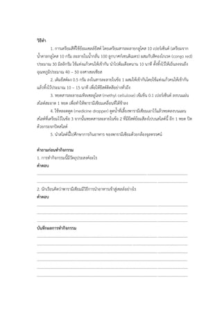 วิธีทา
1. การเตรียมสีที่ใช้ย้อมเซลล์ยีสต์ โดยเตรียมสารละลายกลูโคส 10 เปอร์เซ็นต์ (เตรียมจาก
น้าตาลกลูโคส 10 กรัม ละลายในน้ากลั่น 100 ลูกบาศก์เซนติเมตร) ผสมกับสีคองโกเรด (congo red)
ประมาณ 30 มิลลิกรัม ใช้แท่งแก้วคนให้เข้ากัน นาไปต้มเดือดนาน 10 นาที ตั้งทิ้งไว้ให้เย็นลงจนถึง
อุณหภูมิประมาณ 40 – 50 องศาเซลเซียส
2. เติมยีสต์ผง 0.5 กรัม ลงในสารละลายในข้อ 1 ผสมให้เข้ากันโดยใช้แท่งแก้วคนให้เข้ากัน
แล้วทิ้งไว้ประมาณ 10 – 15 นาที เพื่อให้ยีสต์ติดสีอย่างทั่วถึง
3. หยดสารละลายเมทิลเซลลูโลส (methyl cellulose) เข้มข้น 0.1 เปอร์เซ็นต์ ลงบนแผ่น
สไลด์สะอาด 1 หยด เพื่อทาให้พารามีเซียมเคลื่อนที่ได้ช้าลง
4. ใช้หลอดดูด (medicine dropper) ดูดน้าที่เลี้ยงพารามีเซียมเอาไว้แล้วหยดลงบนแผน
สไลด์ที่เตรียมไว้ในข้อ 3 จากนั้นหยดสารละลายในข้อ 2 ที่มียีสต์ย้อมสีลงไปบนสไลด์นี้ อีก 1 หยด ปิด
ด้วยกระจกปิดสไลด์
5. นาสไลด์นี้ไปศึกษาการกินอาหาร ของพารามีเซียมด้วยกล้องจุลทรรศน์
คาถามก่อนทากิจกรรม
1. การทากิจกรรมนี้มีวัตถุประสงค์อะไร
คาตอบ
............................................................................................................................................................
............................................................................................................................................................
2. นักเรียนคิดว่าพารามีเซียมมีวิธีการนาอาหารเข้าสู่เซลล์อย่างไร
คาตอบ
............................................................................................................................................................
............................................................................................................................................................
............................................................................................................................................................
บันทึกผลการทากิจกรรม
............................................................................................................................................................
............................................................................................................................................................
............................................................................................................................................................
............................................................................................................................................................
............................................................................................................................................................
............................................................................................................................................................
 