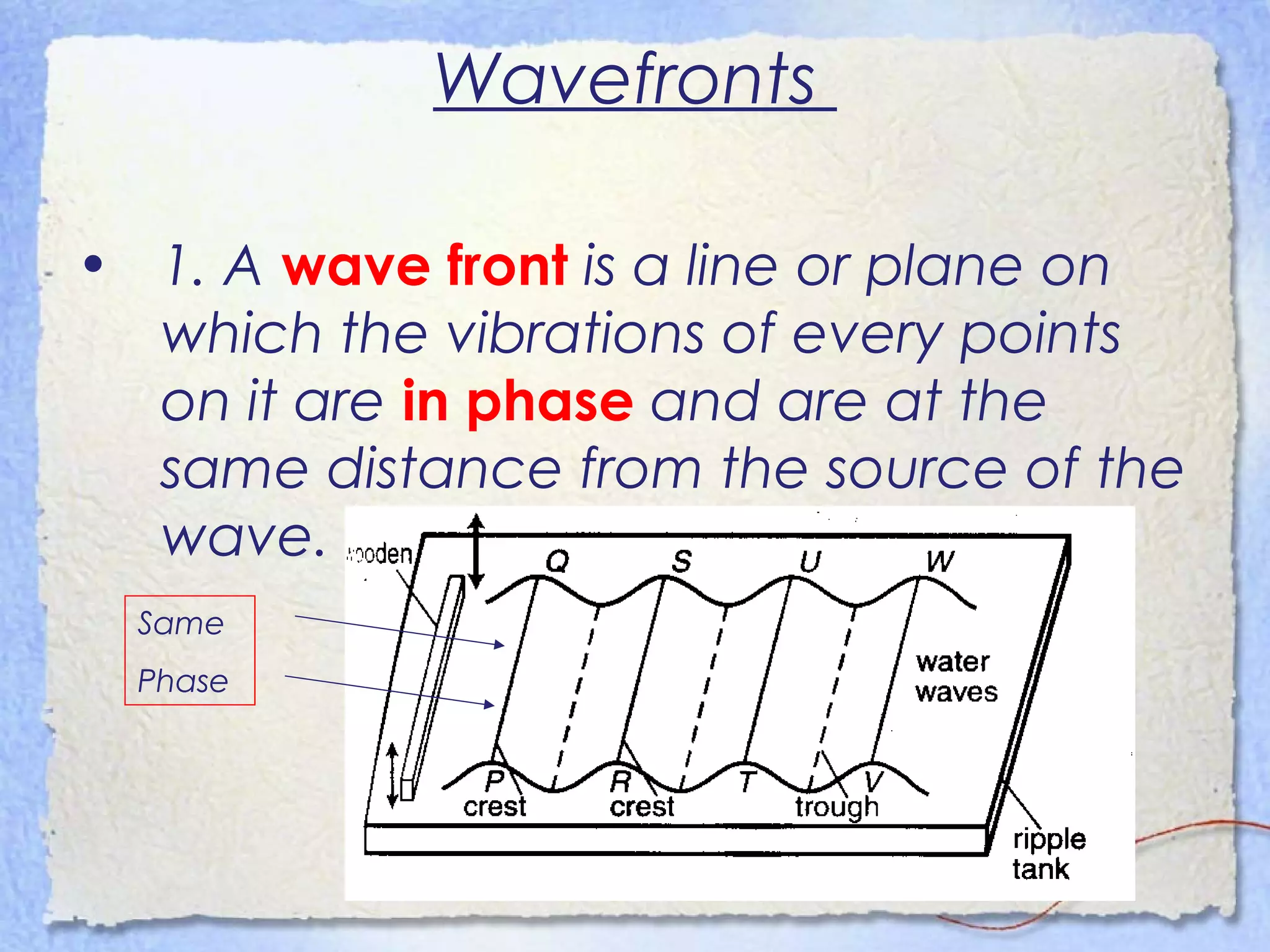 Wavefronts
• 1. A wave front is a line or plane on
which the vibrations of every points
on it are in phase and are at the
same distance from the source of the
wave.
Same
Phase
 