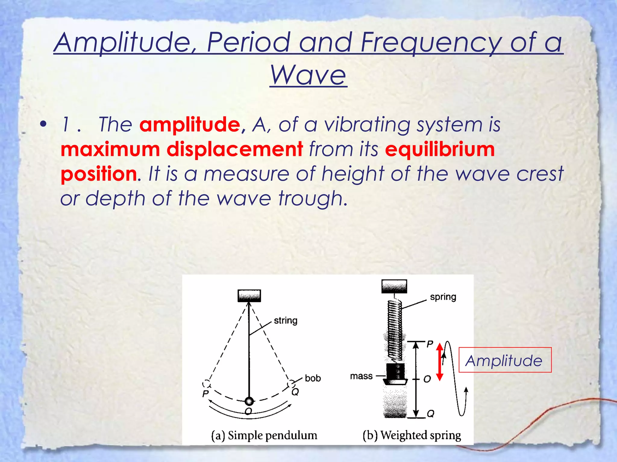 Amplitude, Period and Frequency of a
Wave
• 1 . The amplitude, A, of a vibrating system is
maximum displacement from its equilibrium
position. It is a measure of height of the wave crest
or depth of the wave trough.
Amplitude
 