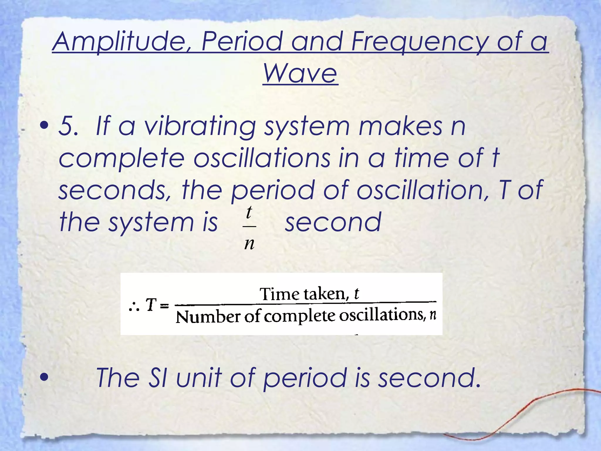 Amplitude, Period and Frequency of a
Wave
• 5. If a vibrating system makes n
complete oscillations in a time of t
seconds, the period of oscillation, T of
the system is second
• The SI unit of period is second.
n
t
 