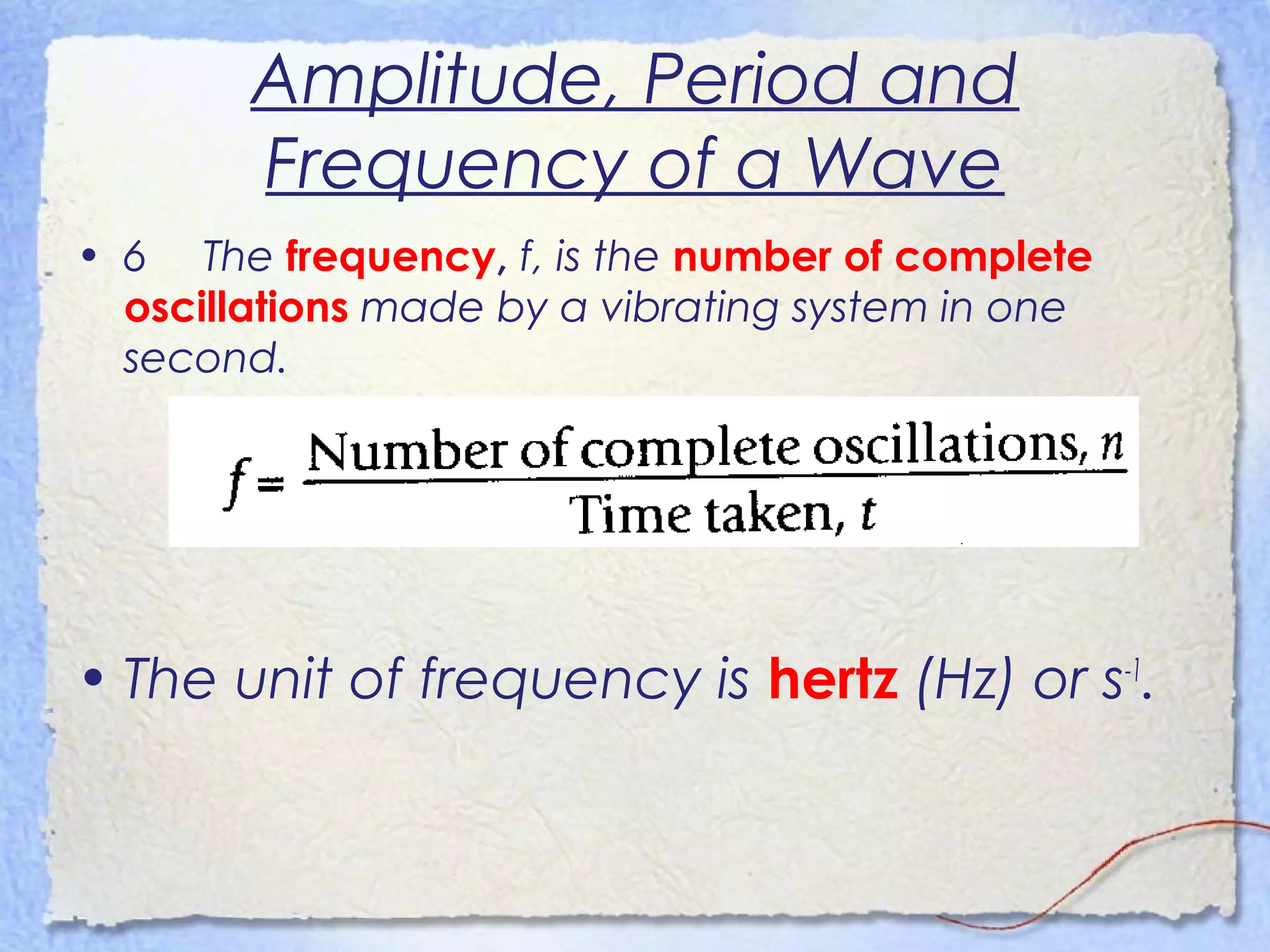 Amplitude, Period and
Frequency of a Wave
• 6 The frequency, f, is the number of complete
oscillations made by a vibrating system in one
second.
• The unit of frequency is hertz (Hz) or s-1
.
 