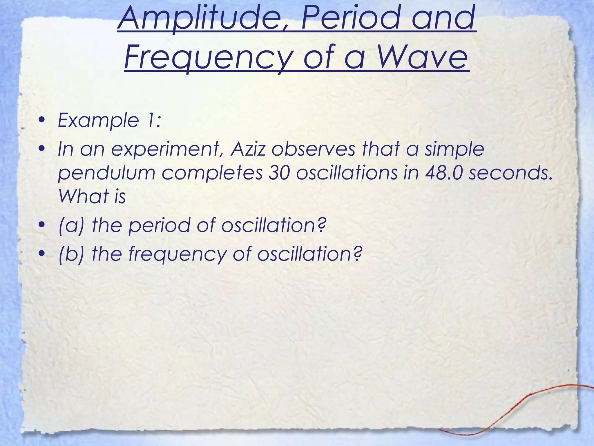 Amplitude, Period and
Frequency of a Wave
• Example 1:
• In an experiment, Aziz observes that a simple
pendulum completes 30 oscillations in 48.0 seconds.
What is
• (a) the period of oscillation?
• (b) the frequency of oscillation?
 