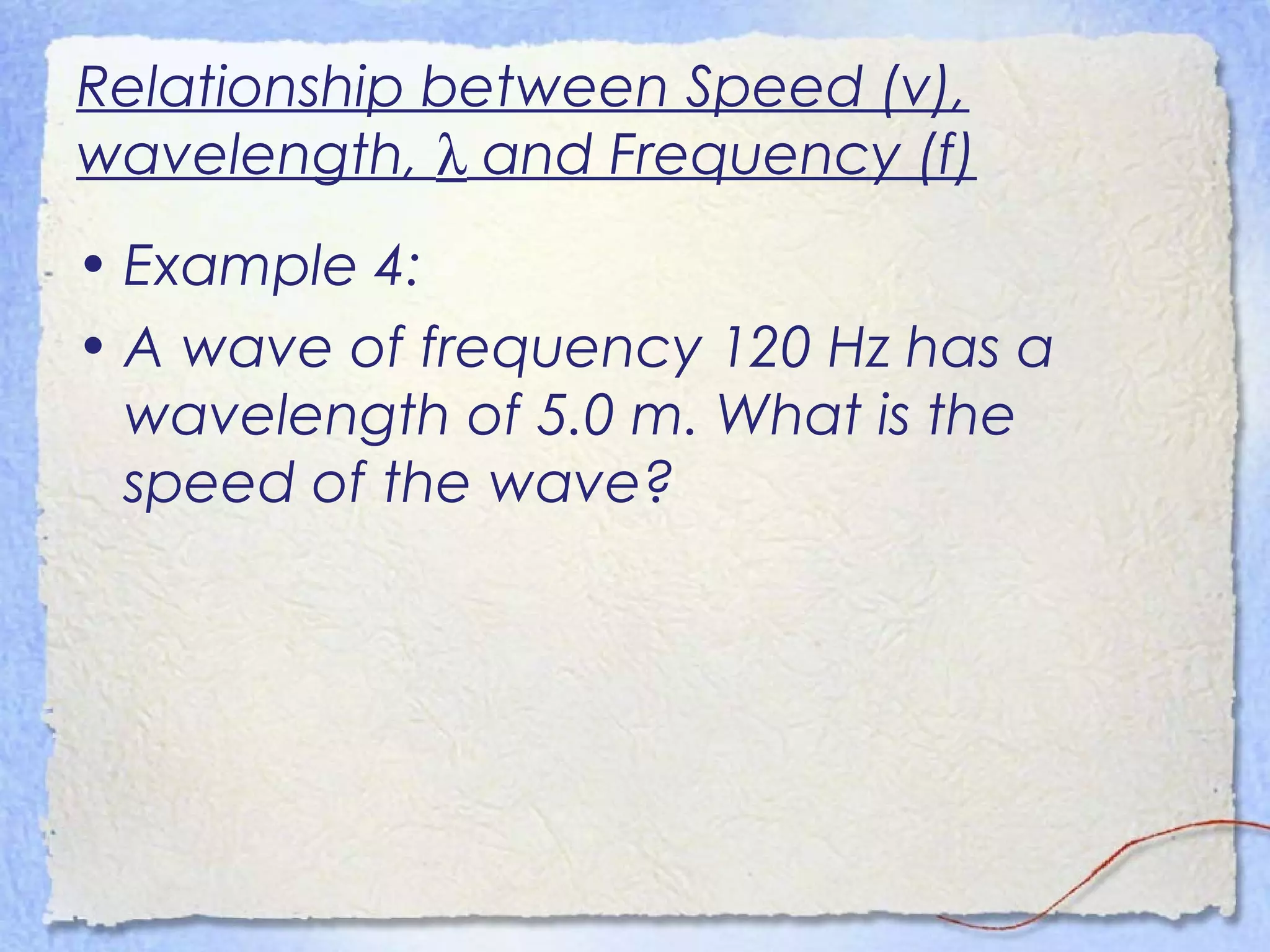 Relationship between Speed (v),
wavelength, λ and Frequency (f)
• Example 4:
• A wave of frequency 120 Hz has a
wavelength of 5.0 m. What is the
speed of the wave?
 
