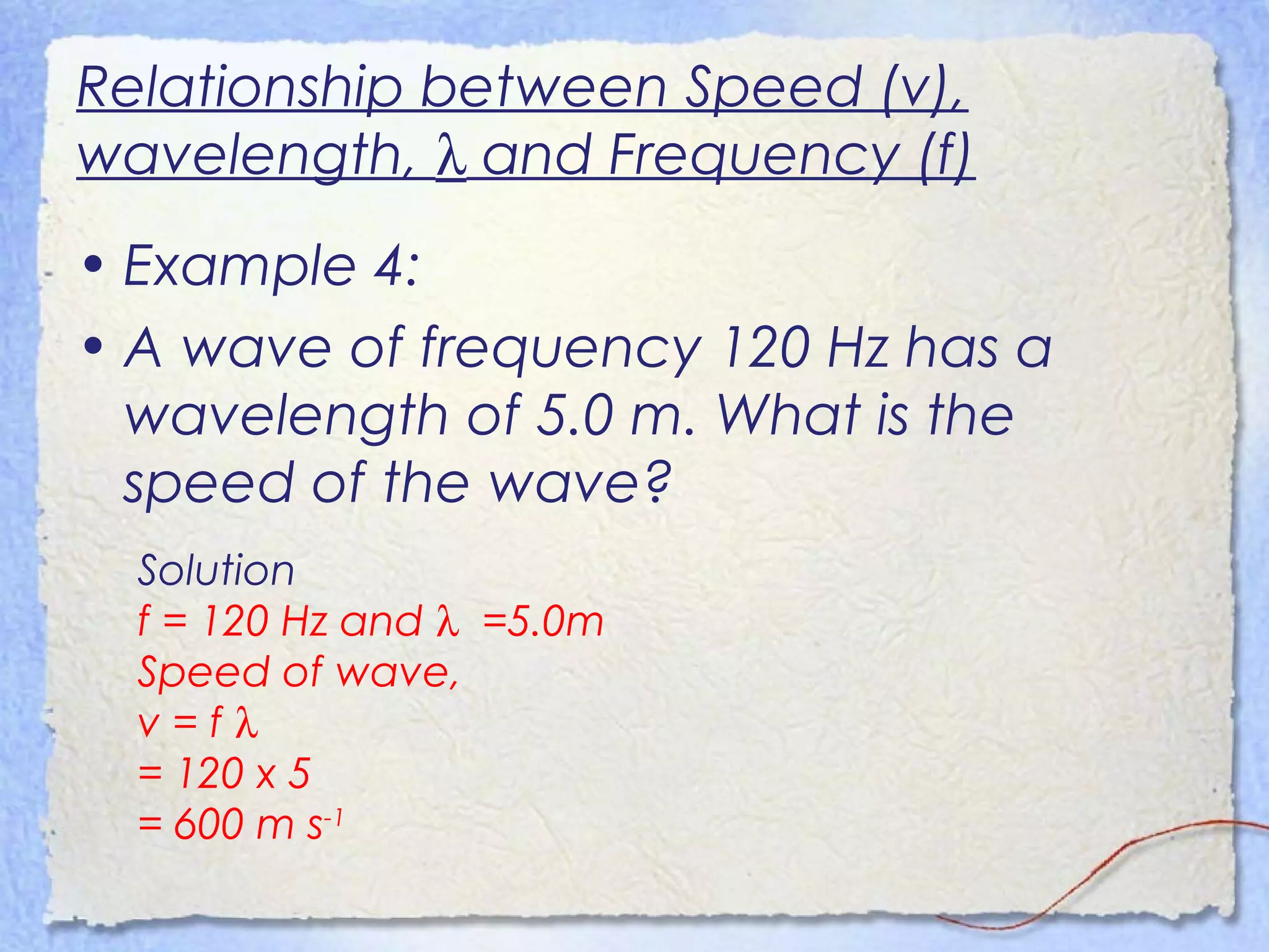 Relationship between Speed (v),
wavelength, λ and Frequency (f)
• Example 4:
• A wave of frequency 120 Hz has a
wavelength of 5.0 m. What is the
speed of the wave?
Solution
f = 120 Hz and λ =5.0m
Speed of wave,
v = f λ
= 120 x 5
= 600 m s-1
 
