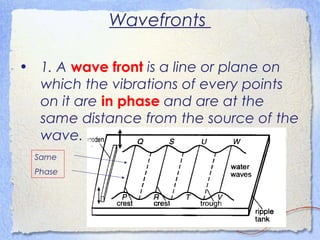 Wavefronts
• 1. A wave front is a line or plane on
which the vibrations of every points
on it are in phase and are at the
same distance from the source of the
wave.
Same
Phase
 