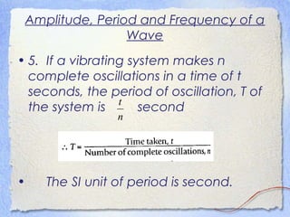 Amplitude, Period and Frequency of a
Wave
• 5. If a vibrating system makes n
complete oscillations in a time of t
seconds, the period of oscillation, T of
the system is second
• The SI unit of period is second.
n
t
 