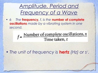 Amplitude, Period and
Frequency of a Wave
• 6 The frequency, f, is the number of complete
oscillations made by a vibrating system in one
second.
• The unit of frequency is hertz (Hz) or s-1
.
 