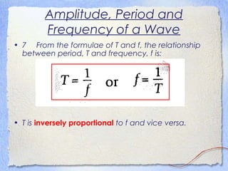 Amplitude, Period and
Frequency of a Wave
• 7 From the formulae of T and f, the relationship
between period, T and frequency, f is:
• T is inversely proportional to f and vice versa.
 