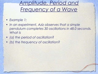 Amplitude, Period and
Frequency of a Wave
• Example 1:
• In an experiment, Aziz observes that a simple
pendulum completes 30 oscillations in 48.0 seconds.
What is
• (a) the period of oscillation?
• (b) the frequency of oscillation?
 