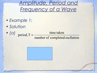 Amplitude, Period and
Frequency of a Wave
• Example 1:
• Solution
• (a)
s6.1
30
48.0
oscllationcompletedofnumber
takentime
Tperiod,
==
=
 