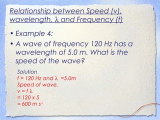 Relationship between Speed (v),
wavelength, λ and Frequency (f)
• Example 4:
• A wave of frequency 120 Hz has a
wavelength of 5.0 m. What is the
speed of the wave?
Solution
f = 120 Hz and λ =5.0m
Speed of wave,
v = f λ
= 120 x 5
= 600 m s-1
 