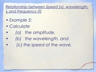 Relationship between Speed (v), wavelength,
λ and Frequency (f)
• Example 5:
• Calculate
• (a) the amplitude,
• (b) the wavelength, and
• (c) the speed of the wave.
 