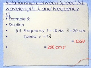 Relationship between Speed (v),
wavelength, λ and Frequency
(f)
• Example 5:
• Solution
• (c) Frequency, f = 10 Hz, = 20 cm
• Speed, v = f
=10x20
• = 200 cm s-1
λ
λ
 