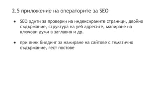 2.5 приложение на операторите за SEO
● SEO одити за проверки на индексираните страници, двойно
съдържание, структура на уеб адресите, мапиране на
ключови думи в заглавия и др.
● при линк билдинг за намиране на сайтове с тематично
съдържание, гест постове
 