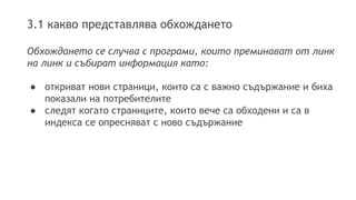 3.1 какво представлява обхождането
Обхождането се случва с програми, които преминават от линк
на линк и събират информация като:
● откриват нови страници, които са с важно съдържание и биха
показали на потребителите
● следят когато страниците, които вече са обходени и са в
индекса се опресняват с ново съдържание
 