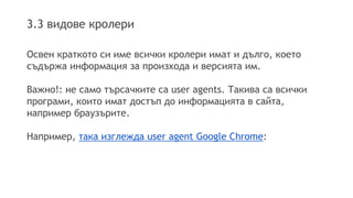 3.3 видове кролери
Освен краткото си име всички кролери имат и дълго, което
съдържа информация за произхода и версията им.
Важно!: не само търсачките са user agents. Такива са всички
програми, които имат достъп до информацията в сайта,
например браузърите.
Например, така изглежда user agent Google Chrome:
 