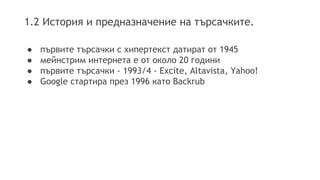 1.2 История и предназначение на търсачките.
● първите търсачки с хипертекст датират от 1945
● мейнстрим интернетa е от около 20 години
● първите търсачки - 1993/4 - Excite, Altavista, Yahoo!
● Google стартира през 1996 като Backrub
 