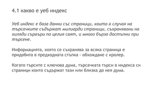 4.1 какво е уеб индекс
Уеб индекс е база данни със страници, които в случая на
търсачките съдържат милиарди страници, съхранявани на
хиляди сървъри по целия свят, и много бързо достъпни при
търсене.
Информацията, която се съхранява за всяка страница е
придобита в предходната стъпка - обхождане с кролер.
Когато търсите с ключова дума, търсачката търси в индекса си
страници които съдържат тази или близка до нея дума.
 