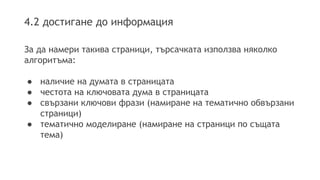 4.2 достигане до информация
За да намери такива страници, търсачката използва няколко
алгоритъма:
● наличие на думата в страницата
● честота на ключовата дума в страницата
● свързани ключови фрази (намиране на тематично обвързани
страници)
● тематично моделиране (намиране на страници по същата
тема)
 