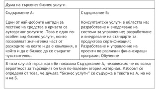 Дума на търсене: бизнес услуги
Съдържание А:
Един от най-добрите методи за
пестене на средства в кризата са
аутсорсинг услугите. Това е един по-
особен вид бизнес услуги, които
позволяват значителна част от
разходите на която и да е компания, в
който и да е бизнес да се съкратят
чувствително.
Съдържание Б:
Консултантски услуги в областта на:
разработване и внедряване на
системи за управление; разработване
и внедряване на стандарти за
продуктова сертификация;
Разработване и управление на
проекти по различни финансиращи
програми; Обучение
В този случай търсачката би показала Съдържание А, независимо че по всяка
вероятност за търсещият би бил по-полезен втория материал. Изборът се
определя от това, че думата “бизнес услуги” се съдържа в текста на А, но не
и на Б.
 