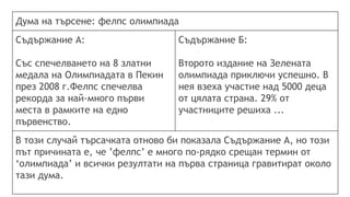Дума на търсене: фелпс олимпиада
Съдържание А:
Със спечелването на 8 златни
медала на Олимпиадата в Пекин
през 2008 г.Фелпс спечелва
рекорда за най-много първи
места в рамките на едно
първенство.
Съдържание Б:
Второто издание на Зелената
олимпиада приключи успешно. В
нея взеха участие над 5000 деца
от цялата страна. 29% от
участниците решиха ...
В този случай търсачката отново би показала Съдържание А, но този
път причината е, че ’фелпс’ е много по-рядко срещан термин от
‘олимпиада’ и всички резултати на първа страница гравитират около
тази дума.
 