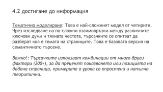 4.2 достигане до информация
Тематично моделиране: Това е най-сложният модел от четирите.
Чрез изследване на по-сложни взаимовръзки между различните
ключови думи и тяхната честота, търсачките се опитват да
разберат коя е темата на страниците. Това е базовата версия на
семантичното търсене.
Важно!: Търсачките използват комбинации от много други
фактори (200+), за да преценят показването или позицията на
дадена страница, примерите в урока са опростени и напълно
теоритични.
 