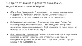 1.3 трите стъпки на търсенето: обхождане,
индексиране и позициониране
● Обхождане (намиране) - С този процес търсачките намират ново
съдържание. Използват сложни машини, които посещават
страниците и следват линковете в тях, за да го намерят.
● Индексиране (съхранение) - Търсачките поддържат “копие” на
всяка страница, която посещават. Тази база данни от страници
(индекс) се съхранява на огромен брой компютри по такъв начин, че
може да се търси в нея много бързо.
● Позициониране (сортиране) - Когато потребителя търси, търсачката
използва ‘рецепта’, известна като алгоритъм за да подреди
намерените страници в съответствие с търсенето, и така образува
класация по съответствие.
 